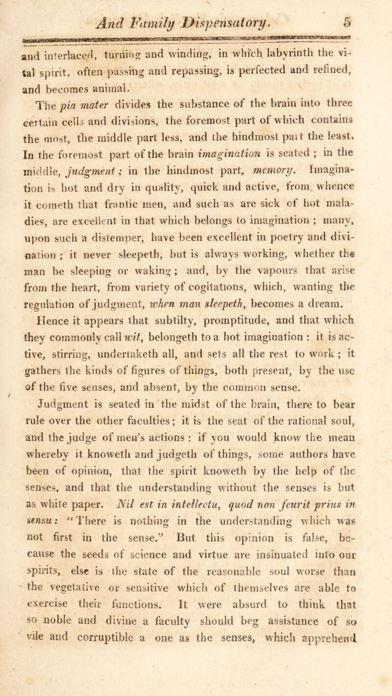 and interlaced, turning and winding, in which labyrinth the vi- tal spirit, often passing and repassing, is perfected and refined, and becomes animal. The pia mater divides the substance of the brain into three certain cells and divisions, the foremost part of which contains the most, the middle part less, and the hindmost pait the least. In the foremost part of the brain imagination is seated ; in the middle, judgment; in the hindmost part, memory. Imagina- tion is hot and dry in quality, quick and active, from, whence it cometh that frantic men, and such as are sick of hot mala- dies, are excellent in that which belongs to imagination ; many, upon such a distemper, have been excellent in poetry and divi- nation ; it never sleepeth, but is always working, w hether the mao be sleeping or waking; and, by the vapours that arise from the heart, from variety of cogitations, which, wanting the regulation of judgment, when man sleepeth, becomes a dream. Hence it appears that subtilty, promptitude, and that which they commonly call wit, belongeth to a hot imagination : it is ac- tive, stirring, undertaketh all, and sets all the rest, to work ; it gathers the kinds of figures of things, both present, by the use of the five senses, and absent, by the common sense. Judgment is seated in the midst of the brain, there to bear rule over the other faculties; it is the seat of the rational soul, and the judge of men's actions : if you would know the mean whereby it knowetli and judgeth of things, some authors have been of opinion, that the spirit knoweth by the help of the senses, and that the understanding without the senses is but as white paper. Nil est in intellectu, quod non four it prius in sensu: u There is nothing in the understanding which was not first in the sense. But this opinion is false, be- cause the seeds of science and virtue are insinuated into our spirits, else is the state of the reasonable soul worse than the vegetative or sensitive which of themselves are able to exercise their functions. It were absurd to think that so noble and divine a faculty should beg assistance of so vile and corruptible a one as the senses, which apprehend