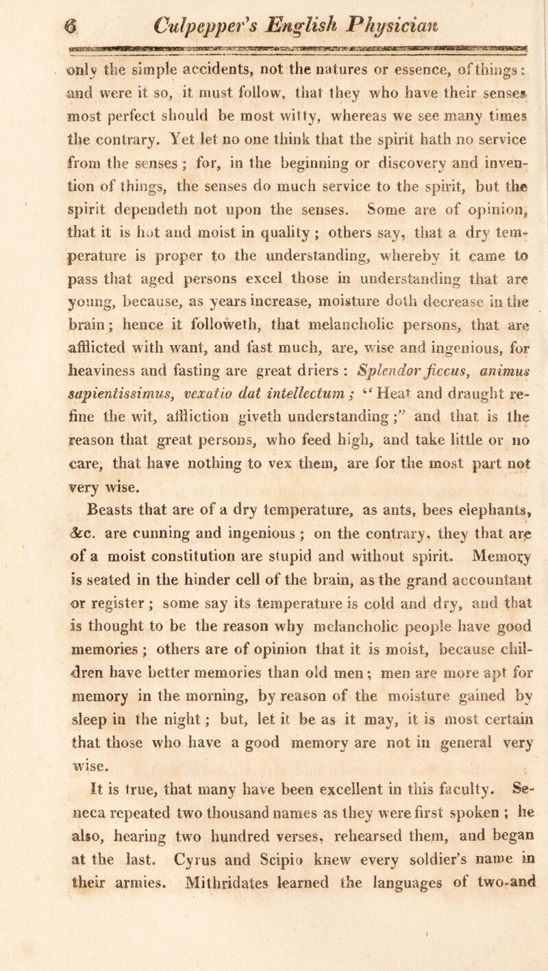 only the simple accidents, not the natures or essence, of things: and were it so, it must follow, that they who have their senses most perfect should be most witty, whereas we see many times the contrary. Yet let no one think that the spirit hath no service from the senses; for, in the beginning or discovery and inven- lion of things, the senses do much service to the spirit, but the spirit dependeth not upon the senses. Some are of opinion, that it is hot and moist in quality ; others say, that a dry term perature is proper to the understanding, whereby it came to pass that aged persons excel those in understanding that are young, because, as years increase, moisture doth decrease in the brain; hence it followeth, that melancholic persons, that are afflicted with want, and fast much, are, wise and ingenious, for heaviness and fasting are great driers : Splendor ficcus, animus sapientissimus, vexatio dat intellectum ; “Hear and draught re- fine the wit, affliction giveth understanding ;v and that is the reason that great persons, who feed high, and take little or no care, that have nothing to vex them, are for the most part not very wise. Beasts that are of a dry temperature, as ants, bees elephants, &c. are cunning and ingenious ; on the contrary, they that are of a moist constitution are stupid and without spirit. Memory is seated in the hinder cell of the brain, as the grand accountant or register ; some say its temperature is cold and dry, and that is thought to be the reason why melancholic people have good memories ; others are of opinion that it is moist, because chil- dren have better memories than old men; men are more apt for memory in the morning, by reason of the moisture gained by sleep in the night; but, let it be as it may, it is most certain that those who have a good memory are not in general very wise. It is true, that many have been excellent in this faculty. Se- neca repeated two thousand names as they w ere first spoken ; he also, hearing two hundred verses, rehearsed them, and began at the last. Cyrus and Scipio knew every soldier’s name in their armies. Mithridates learned the languages of two-and