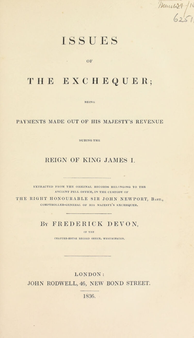 ISSUES OF T HE EXCHEQUER; BEING PAYMENTS MADE OUT OF HIS MAJESTY’S REVENUE DURING THE REIGN OF KING JAMES I. EXTRACTED FROM THE ORIGINAL RECORDS BELONGING TO THE ANCIENT PELL OFFICE, IN THE CUSTODY OF THE RIGHT HONOURABLE SIR JOHN NEWPORT, Bart., COMPTROLLER-GENERAL OF HIS MAJESTY’S EXCHEQUER. By FREDERICK DEVON, OF THE CHAPTER-HOUSE RECORD OFFICE, WESTMINSTER. LONDON: JOHN RODWELL, 46, NEW BOND STREET. 1836.