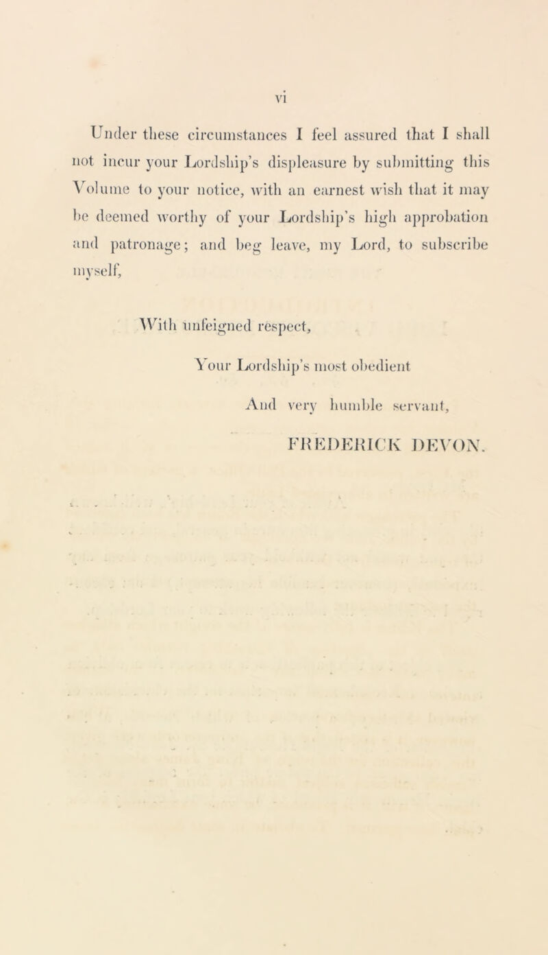 Under these circumstances I feel assured that I shall not incur your Lordship’s displeasure by submitting this Volume to your notice, with an earnest wish that it may 1)0 deemed worthy of your Lordship’s high approbation and patronage; and beg leave, my Lord, to subscribe myself, • * With unfeigned respect. Your Lordship’s most obedient And very humble servant. FREDERICK DEVON.