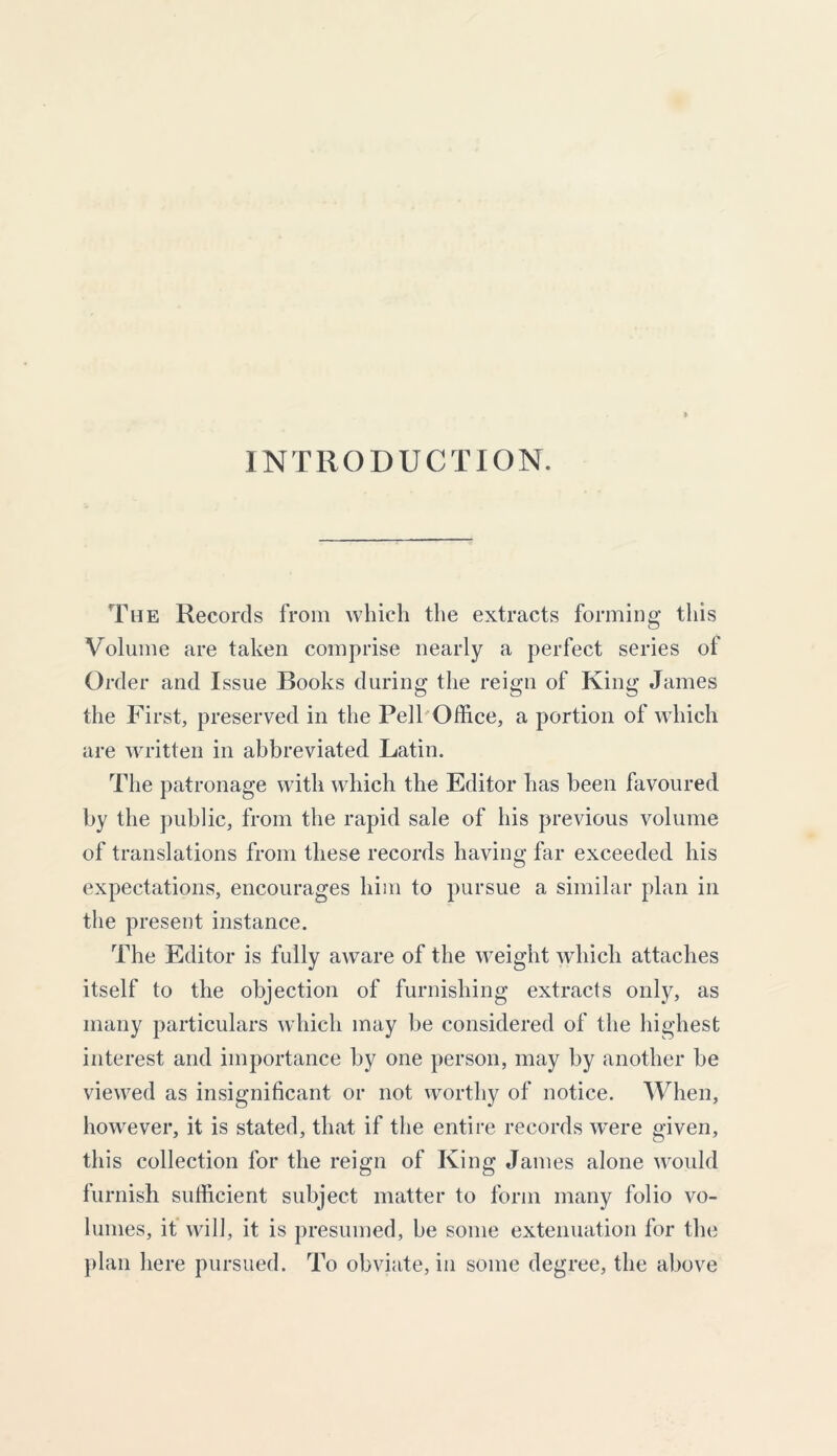 INTRODUCTION. The Records from which the extracts forming this Volume are taken comprise nearly a perfect series of Order and Issue Books during the reign of King James the First, preserved in the Pell Office, a portion of which are written in abbreviated Latin. The patronage with which the Editor has been favoured by the public, from the rapid sale of his previous volume of translations from these records having far exceeded his expectations, encourages him to pursue a similar plan in the present instance. The Editor is fully aware of the weight which attaches itself to the objection of furnishing extracts only, as many particulars which may be considered of the highest interest and importance by one person, may by another be viewed as insignificant or not worthy of notice. When, however, it is stated, that if the entire records were given, this collection for the reign of King James alone would furnish sufficient subject matter to form many folio vo- lumes, it will, it is presumed, be some extenuation for the plan here pursued. To obviate, in some degree, the above