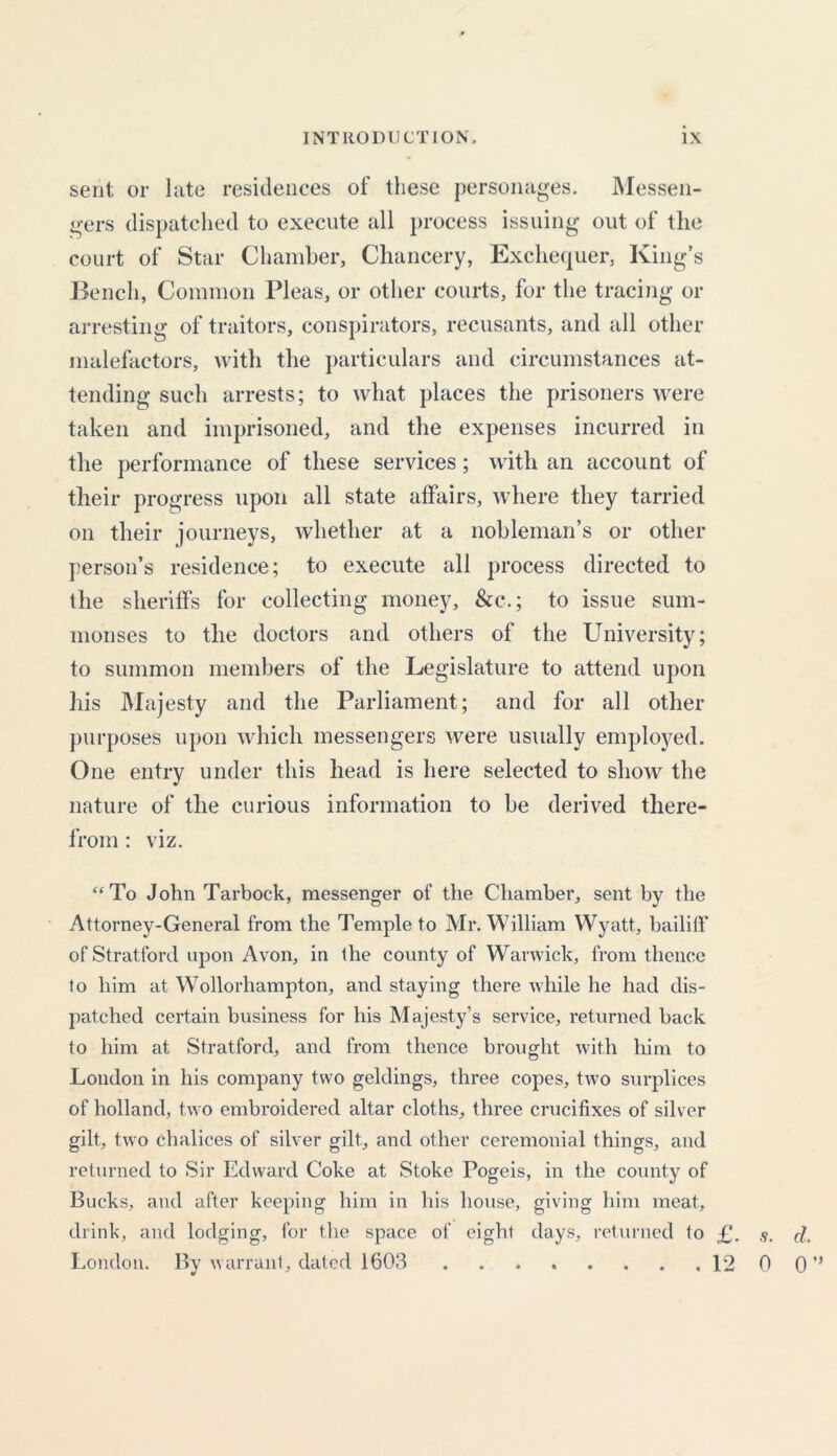 sent or late residences of these personages. Messen- gers dispatched to execute all process issuing out of tlie court of Star Chamber, Chancery, Exchequer, King’s Bench, Common Pleas, or other courts, for the tracing or arresting of traitors, conspirators, recusants, and all other malefactors, with the particulars and circumstances at- tending such arrests; to what places the prisoners were taken and imprisoned, and the expenses incurred in the performance of these services ; with an account of their progress upon all state affairs, where they tarried on their journeys, whether at a nobleman’s or other person’s residence; to execute all process directed to the sheriffs for collecting money, &c.; to issue sum- monses to the doctors and others of the University; to summon members of the Legislature to attend upon his Majesty and the Parliament; and for all other purposes upon which messengers were usually employed. One entry under this head is here selected to show the nature of the curious information to be derived there- from : viz. “To John Tarbock, messenger of the Chamber, sent by the Attorney-General from the Temple to Mr. William Wyatt, bailiff of Stratford upon Avon, in the county of Warwick, from thence to him at Wollorhampton, and staying there while he had dis- patched certain business for his Majesty’s service, returned back to him at Stratford, and from thence brought with him to London in his company two geldings, three copes, two surplices of holland, two embroidered altar cloths, three crucifixes of silver gilt, two chalices of silver gilt, and other ceremonial things, and returned to Sir Edward Coke at Stoke Pogeis, in the county of Bucks, and after keeping him in his house, giving him meat, drink, and lodging, for the space of eight days, returned to £. rf. London. By warrant, dated 1603 12 0 0 ’’