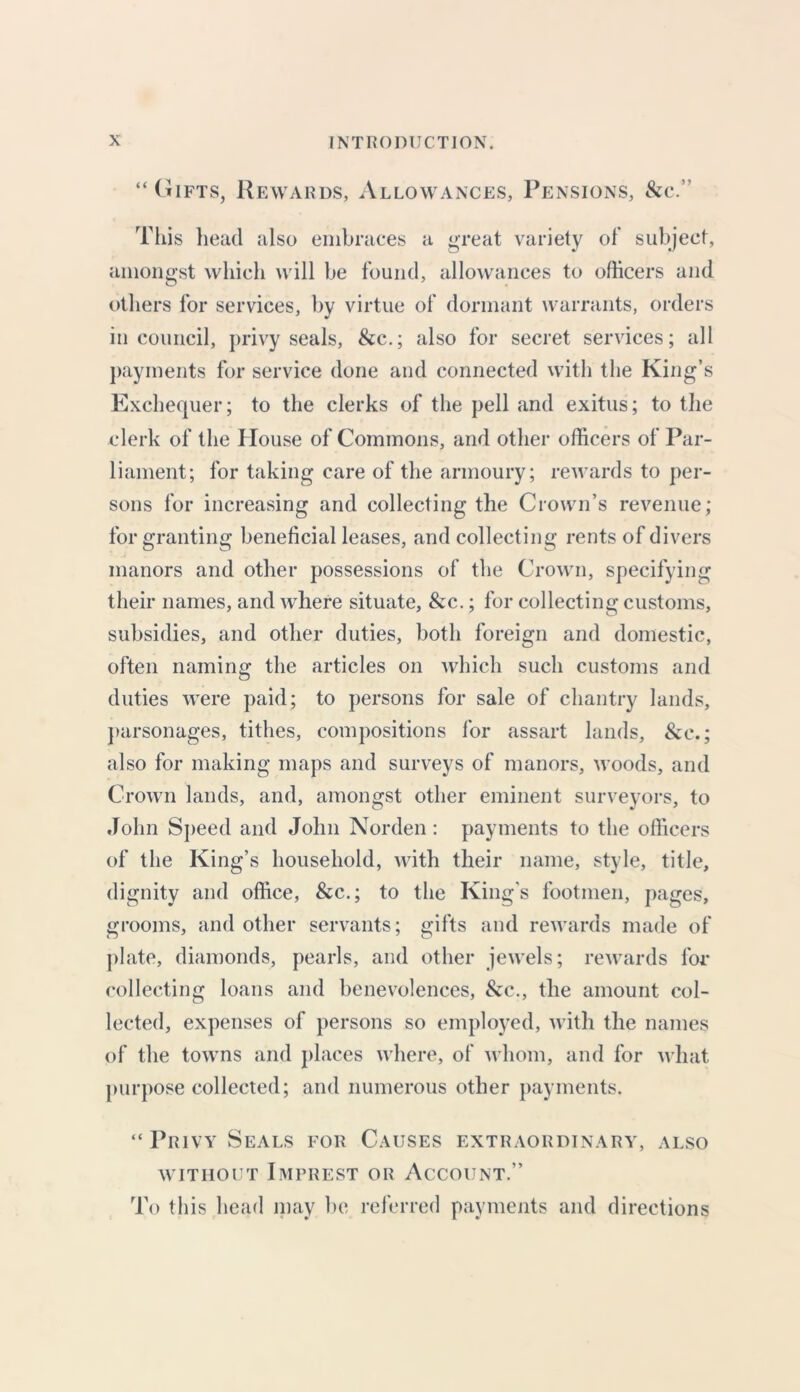 “Gifts, Rewards, Allowances, Pensions, &c.” This head also embraces a great variety of subject, amongst which will be found, allowances to officers and others for services, by virtue of dormant warrants, orders in council, privy seals, &c.; also for secret services; all payments for service done and connected with the King’s Exchequer; to the clerks of the pell and exitus; to the clerk of the House of Commons, and other officers of Par- liament; for taking care of the armoury; rewards to per- sons for increasing and collecting the Crown’s revenue; for granting beneficial leases, and collecting rents of divers manors and other possessions of the Crown, specifying their names, and where situate, &c.; for collecting customs, subsidies, and other duties, both foreign and domestic, often naming the articles on which such customs and duties were paid; to persons for sale of chantry lands, parsonages, tithes, compositions for assart lands, &c.; also for making maps and surveys of manors, woods, and Crown lands, and, amongst other eminent surveyors, to John Speed and John Norden: payments to the officers of the King’s household, with their name, style, title, dignity and office, &c.; to the King's footmen, pages, grooms, and other servants; gifts and rewards made of plate, diamonds, pearls, and other jewels; rewards for collecting loans and benevolences, &c., the amount col- lected, expenses of persons so employed, with the names of the towns and places where, of whom, and for what purpose collected; and numerous other payments. “ Privy Seals for Causes extraordinary, also without Imprest or Account.” To this head may be referred payments and directions