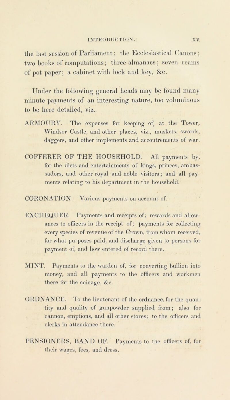 the last session of Parliament; the Ecclesiastical Canons; two books of computations; three almanacs; seven reams of pot paper; a cabinet with lock and key, &c. Under the following general heads may be found many minute payments of an interesting nature, too voluminous to be here detailed, viz. ARMOURY. The expenses for keeping of, at the Tower, Windsor Castle, and other places, viz., muskets, swords, daggers, and other implements and accoutrements of war. COFFERER OF THE HOUSEHOLD. All payments by, for the diets and entertainments of kings, princes, ambas- sadors, and other royal and noble visitors; and all pay- ments relating to his department in the household. CORONiVTION. Various payments on account of. EXCHEQUER. Payments and receipts of; rewards and allow- ances to officers in the receipt of; payments for collecting every species of revenue of the Crown, from whom received, for what purposes paid, and discharge given to persons for payment of, and how entered of record there. MINT. Payments to the warden of, for converting bullion into money, and all payments to the officers and workmen there for the coinage, &c. ORDNANCE. To the lieutenant of the ordnance, for the quan- tity and quality of gunpowder supplied from; also for cannon, eruptions, and all other stores; to the officers and clerks in attendance there. PENSIONERS, BAND OF. Payments to the officers of, for their wages, fees, and dress.