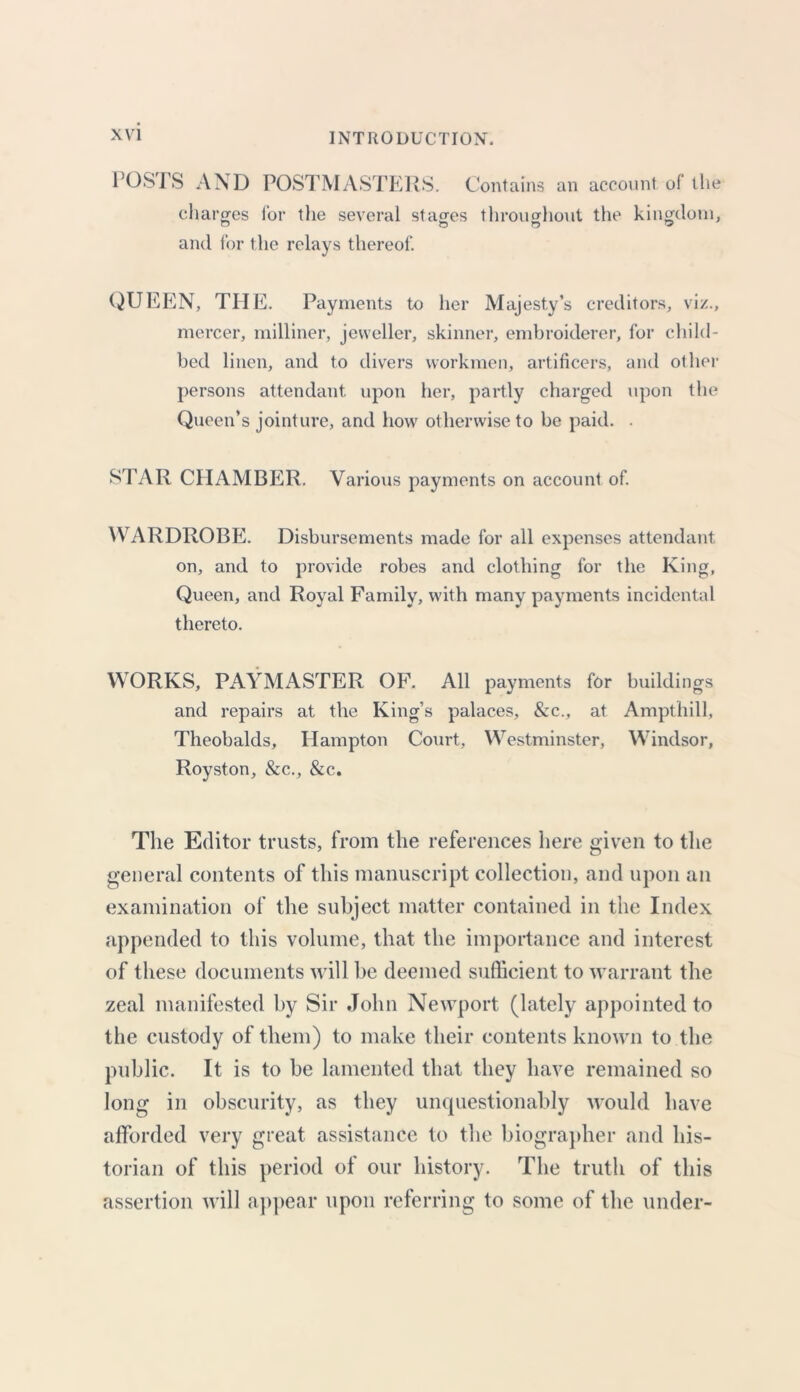 POSTS AND POSTMASTERS. Contains an account of the charges for the several stages throughout the kingdom, and for the relays thereof. QUEEN, THE. Payments to her Majesty's creditors, viz., mercer, milliner, jeweller, skinner, embroiderer, for child- bed linen, and to divers workmen, artificers, and other persons attendant upon her, partly charged upon the Queen’s jointure, and how otherwise to be paid. . STAR CPI AMBER. Various payments on account of WARDROBE. Disbursements made for all expenses attendant on, and to provide robes and clothing for the King, Queen, and Royal Family, with many payments incidental thereto. WORKS, PAYMASTER OF. All payments for buildings and repairs at the King’s palaces, &c., at Ampthill, Theobalds, Hampton Court, Westminster, Windsor, Royston, &c., &c. The Editor trusts, from the references here given to the general contents of this manuscript collection, and upon an examination of the subject matter contained in the Index appended to this volume, that the importance and interest of these documents will be deemed sufficient to warrant the zeal manifested by Sir John Newport (lately appointed to the custody of them) to make their contents known to the public. It is to be lamented that they have remained so long in obscurity, as they unquestionably would have afforded very great assistance to the biographer and his- torian of this period of our history. The truth of this assertion will appear upon referring to some of the under-