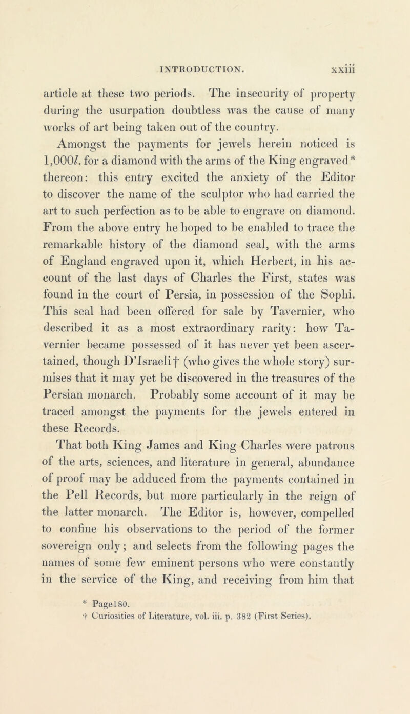 article at these two periods. The insecurity of property during the usurpation doubtless was the cause of many works of art being taken out of the country. Amongst the payments for jewels herein noticed is 1,000/. for a diamond with the arms of the King engraved* thereon: this entry excited the anxiety of the Editor to discover the name of the sculptor who had carried the art to such perfection as to be able to engrave on diamond. From the above entry he hoped to be enabled to trace the remarkable history of the diamond seal, with the arms of England engraved upon it, which Herbert, in his ac- count of the last days of Charles the First, states was found in the court of Persia, in possession of the Sophi. This seal had been offered for sale by Tavernier, who described it as a most extraordinary rarity: how Ta- vernier became possessed of it has never yet been ascer- tained, though DTsraelif (who gives the whole story) sur- mises that it may yet be discovered in the treasures of the Persian monarch. Probably some account of it may be traced amongst the payments for the jewels entered in these Records. That both King James and King Charles were patrons of the arts, sciences, and literature in general, abundance of proof may be adduced from the payments contained in the Pell Records, but more particularly in the reign of the latter monarch. The Editor is, however, compelled to confine his observations to the period of the former sovereign only; and selects from the following pages the names of some few eminent persons who were constantly in the service of the King, and receiving from him that * Page 180. f Curiosities of Literature, vol. iii. p. 382 (First Series).