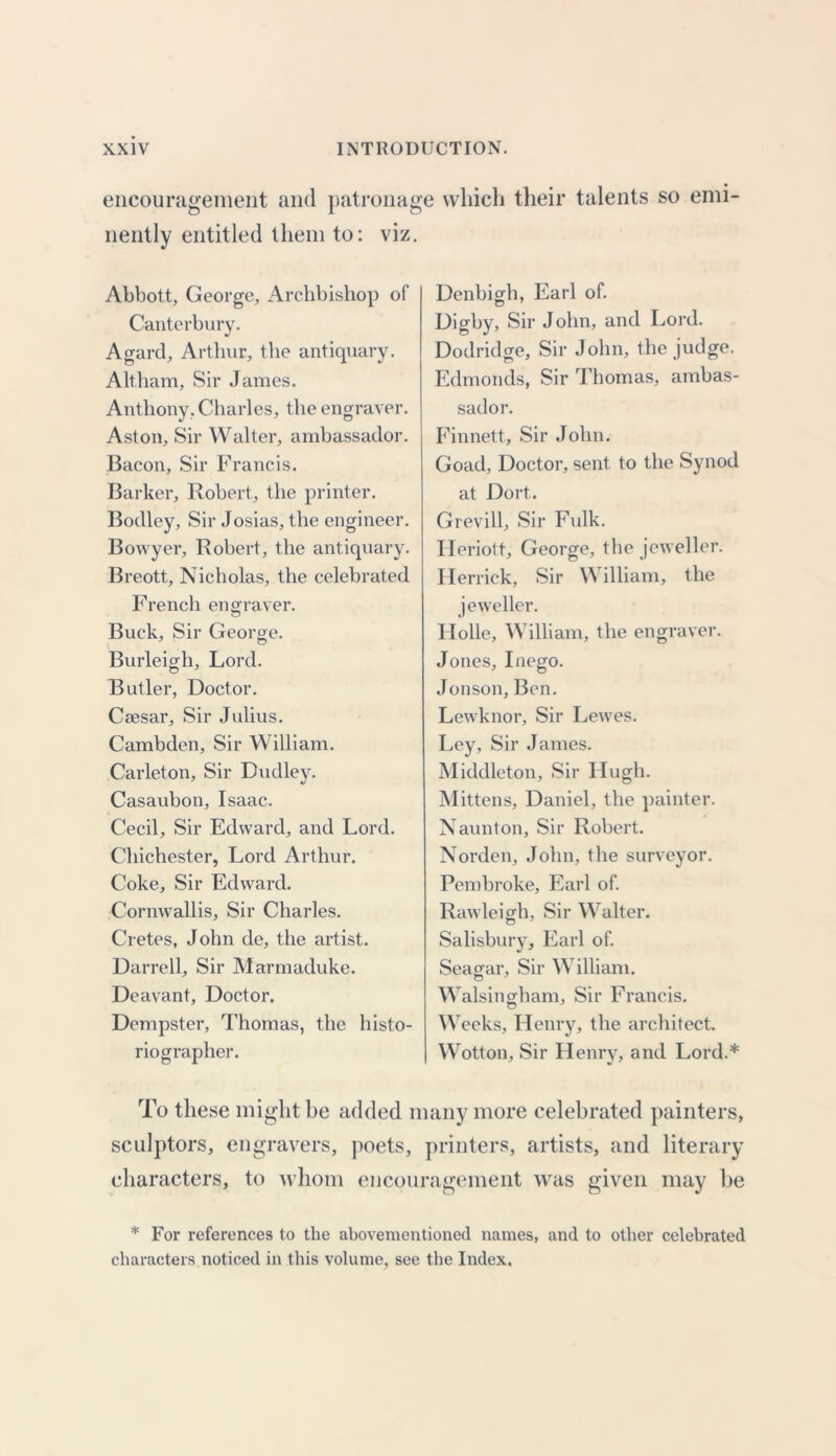 encouragement and patronage which their talents so emi- nently entitled them to: viz. Abbott, George, Archbishop of Canterbury. Agard, Arthur, the antiquary. Altham, Sir James. Anthony, Charles, the engraver. Aston, Sir Walter, ambassador. Bacon, Sir Francis. Barker, Robert, the printer. Bodley, Sir Josias, the engineer. Bowyer, Robert, the antiquary. Breott, Nicholas, the celebrated French engraver. Buck, Sir George. Burleigh, Lord. Butler, Doctor. Ceesar, Sir Julius. Cambden, Sir William. Carleton, Sir Dudley. Casaubon, Isaac. Cecil, Sir Edward, and Lord. Chichester, Lord Arthur. Coke, Sir Edward. Cornwallis, Sir Charles. Cretes, John de, the artist. Darrell, Sir Marmaduke. Deavant, Doctor. Dempster, Thomas, the histo- riographer. Denbigh, Earl of. Digby, Sir John, and Lord. Dodridge, Sir John, the judge. Edmonds, Sir Thomas, ambas- sador. Finnett, Sir John. Goad, Doctor, sent to the Synod at Dort. Grevill, Sir Fulk. Heriott, George, the jeweller. Herrick, Sir \N illiam, the jeweller. Holle, William, the engraver. Jones, Inego. Jonson, Ben. Lewknor, Sir Lewes. Ley, Sir James. Middleton, Sir Hugh. Mittens, Daniel, the painter. Naunton, Sir Robert. Norden, John, the surveyor. Pembroke, Earl of. Rawleiffh, Sir Walter. Salisbury, Earl of. Scalar, Sir William. Walsingham, Sir Francis. Weeks, Henry, the architect. Wotton, Sir Henry, and Lord.* To these might be added many more celebrated painters, sculptors, engravers, poets, printers, artists, and literary characters, to whom encouragement was given may be * For references to the abovementioned names, and to other celebrated characters noticed in this volume, see the Index.