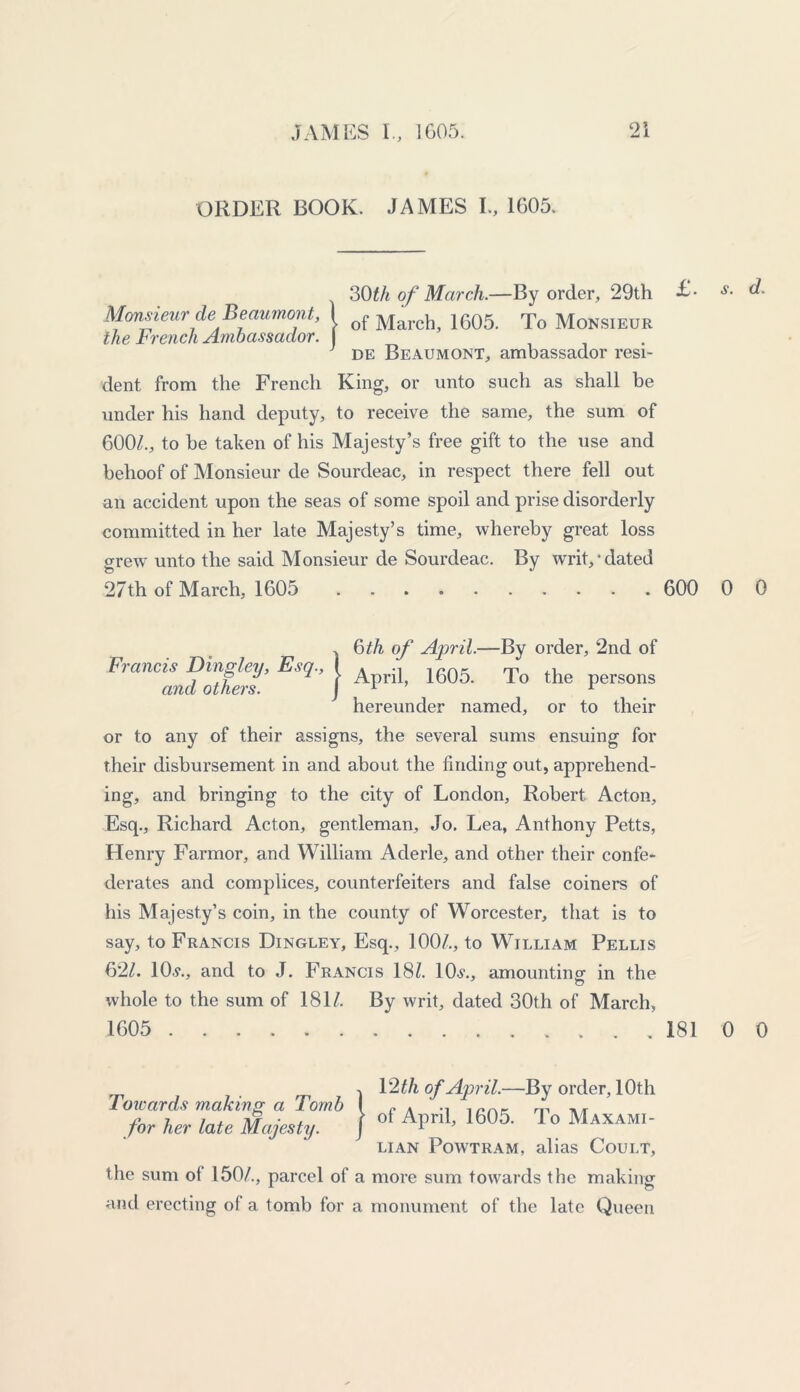 ORDER BOOK. JAMES I., 1605. 30th of March.—By order, 29th •£• s. d. Monsieur de Beaumont, I of March 1605. To MoNSIEUR the French Ambassador. . de Beaumont, ambassador resi- dent from the French King, or unto such as shall be under his hand deputy, to receive the same, the sum of 600/., to be taken of his Majesty’s free gift to the use and behoof of Monsieur de Sourdeac, in respect there fell out an accident upon the seas of some spoil and prise disorderly committed in her late Majesty’s time, whereby great loss grew unto the said Monsieur de Sourdeac. By writ,'dated 27th of March, 1605 600 0 0 }6th of April.—By order, 2nd of April, 1605. To the persons hereunder named, or to their or to any of their assigns, the several sums ensuing for their disbursement in and about the finding out, apprehend- ing, and bringing to the city of London, Robert Acton, Esq., Richard Acton, gentleman, Jo. Lea, Anthony Petts, Henry Farmor, and William Aderle, and other their confe- derates and complices, counterfeiters and false coiners of his Majesty’s coin, in the county of Worcester, that is to say, to Francis Dingley, Esq., 100/., to William Pellis 62/. 10.?., and to J. Francis 18/. 10.?., amounting in the whole to the sum of 181/. By writ, dated 30th of March, 1605 181 0 0 Towards making a Tomb for her late Majesty. the sum of 150/., parcel of and erecting of a tomb for , 12 th of April.—By order, 10th | of April, 1605. To Maxami- LIAN POWTRAM, alias CoULT, a more sum towards the making a monument of the late Queen