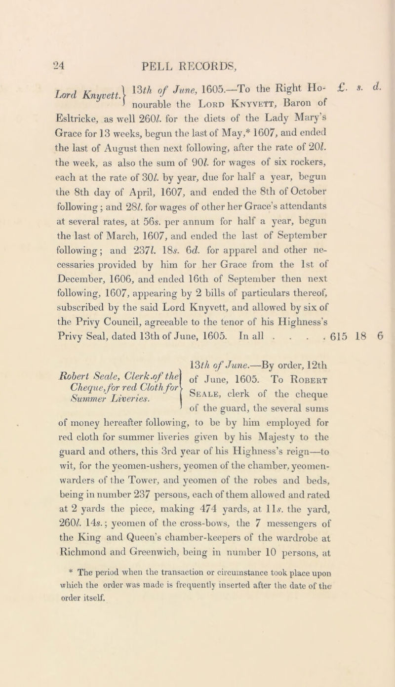 Lord Knyvett] I605-To the Ri«ht H°; £' * * nourable the Lord Knyvett, Baron or Esltricke, as well 260/. for the diets of the Lady Mary’s Grace for J 3 weeks, begun the last of May,* 1607, and ended the last of August then next following, after the rate of 20/. the week, as also the sum of 90/. for wages of six rockers, each at the rate of 30/. by year, due for half a year, begun the 8th day of April, 1607, and ended the 8th of October following; and 28/. for wages of other her Grace’s attendants at several rates, at 56s. per annum for half a year, begun the last of March, 1607, and ended the last of September following; and 237/. 18s. 6<2. for apparel and other ne- cessaries provided by him for her Grace from the 1st of December, 1606, and ended 16th of September then next following, 1607, appearing by 2 bills of particulars thereof, subscribed by the said Lord Knyvett, and allowed by six of the Privy Council, agreeable to the tenor of his Highness's Privy Seal, dated 13th of June, 1605. In all . . . . 615 18 6 13/A of Jane.—By order, 12th of June, 1605. To Robert Seale, clerk of the cheque of the guard, the several sums of money hereafter following, to be by him employed for red cloth for summer liveries given by his Majesty to the guard and others, this 3rd year of his Highness’s reign—to wit, for the yeomen-ushers, yeomen of the chamber, yeomen- warders of the Tower, and yeomen of the robes and beds, being in number 237 persons, each of them allowed and rated at 2 yards the piece, making 474 yards, at, 1 Is. the yard, 260/. 14s.; yeomen of the cross-bows, the 7 messengers of the King and Queen’s chamber-keepers of the wardrobe at Richmond and Greenwich, being in number 10 persons, at * The period when the transaction or circumstance took place upon which the order was made is frequently inserted after the date of the order itself. Robert Seale, Clerk.of the Cheque, for red Cloth for Summer Liveries.