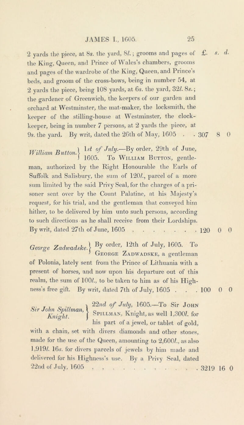 2 yards the piece, at 8s. the yard, 8/.; grooms and pages of £. s. d. the King, Queen, and Prince of Wales’s chambers, grooms and pages of the wardrobe of the King, Queen, and Prince’s beds, and groom of the cross-bows, being in number 54, at 2 yards the piece, being 108 yards, at 6s. the yard, 32/. 8s.; the gardener of Greenwich, the keepers of our garden and orchard at Westminster, the mat-maker, the locksmith, the keeper of the stilling-house at Westminster, the clock- keeper, being in number 7 persons, at 2 yards the piece, at 9s. the yard. By writ, dated the 26th of May, 1605 . . 307 8 0 William Button.1 lst °f My-^ 0,'der’ 29th of June' 3 1605. To William Button, gentle- man, authorized by the Right Honourable the Earls of Suffolk and Salisbury, the sum of 120/., parcel of a more sum limited by the said Privy Seal, for the charges of a pri- soner sent over by the Count Palatine, at his Majesty’s request, for his trial, and the gentleman that conveyed him hither, to be delivered by him unto such persons, according to such directions as he shall receive from their Lordships. By writ, dated 27th of June, 1605 120 0 0 George Zadwadske] order’ 12th of ^ 1605' To ' George Zadwadske, a gentleman of Polonia, lately sent from the Prince of Lithuania with a present of horses, and now upon his departure out of this realm, the sum of 100/., to be taken to him as of his High- ness’s free gift. By writ, dated 7th of July, 1605 . . . 100 0 0 Sir John Spillman, Knight. ! 22nd of July, 1605.—To Sir John Spillman, Knight, as well 1,300/. for his part of a jewel, or tablet of gold, with a chain, set with divers diamonds and other stones, made for the use of the Queen, amounting to 2,600/., as also 1,919/. 16v. for divers parcels of jewels by him made and delivered for his Highness’s use. By a Privy Seal, dated 22nd of July, 1605 3219 16 0