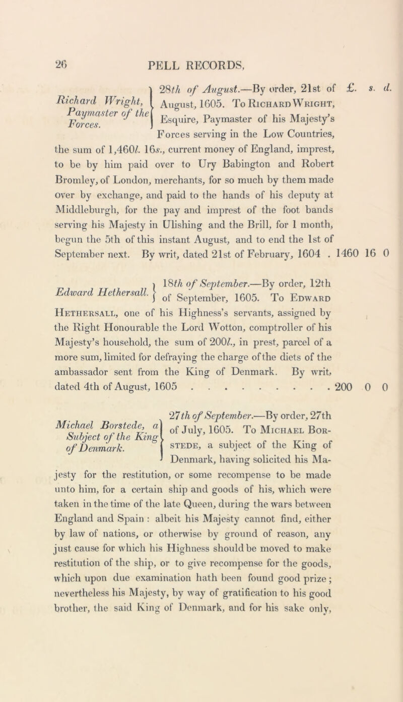 \ }28th of August.—By order, 21st of £. s. d. August, 1605. To Richard Wright, Esquire, Paymaster of his Majesty’s Forces serving in the Low Countries, the sum of 1,460/. 1 6a*., current money of England, imprest, to be by him paid over to Ury Babington and Robert Bromley, of London, merchants, for so much by them made over by exchange, and paid to the hands of his deputy at Middleburgh, for the pay and imprest of the foot bands serving his Majesty in Ulishing and the Brill, for 1 month, begun the 5th of this instant August, and to end the 1st of September next. By writ, dated 21st of February, 1604 . 1460 16 0 Edward Hethersall. 18th of September.—By order, 12th of September, 1605. To Edward Hethersall, one of his Highness’s servants, assigned by the Right Honourable the Lord Wotton, comptroller of his Majesty’s household, the sum of 200/., in prest, parcel of a more sum, limited for defraying the charge of the diets of the ambassador sent from the King of Denmark. By writ, dated 4th of August, 1605 200 0 0 Michael Borstede, a Subject of the King of Denmark. 27th of September.—By order, 27th of July, 1605. To Michael Bor- stede, a subject of the King of Denmark, having solicited his Ma- jesty for the restitution, or some recompense to be made unto him, for a certain ship and goods of his, which were taken in the time of the late Queen, during the wars between England and Spain : albeit his Majesty cannot find, either by law of nations, or otherwise by ground of reason, any just cause for which his Highness should be moved to make restitution of the ship, or to give recompense for the goods, which upon due examination hath been found good prize; nevertheless his Majesty, by way of gratification to his good brother, the said King of Denmark, and for his sake only,