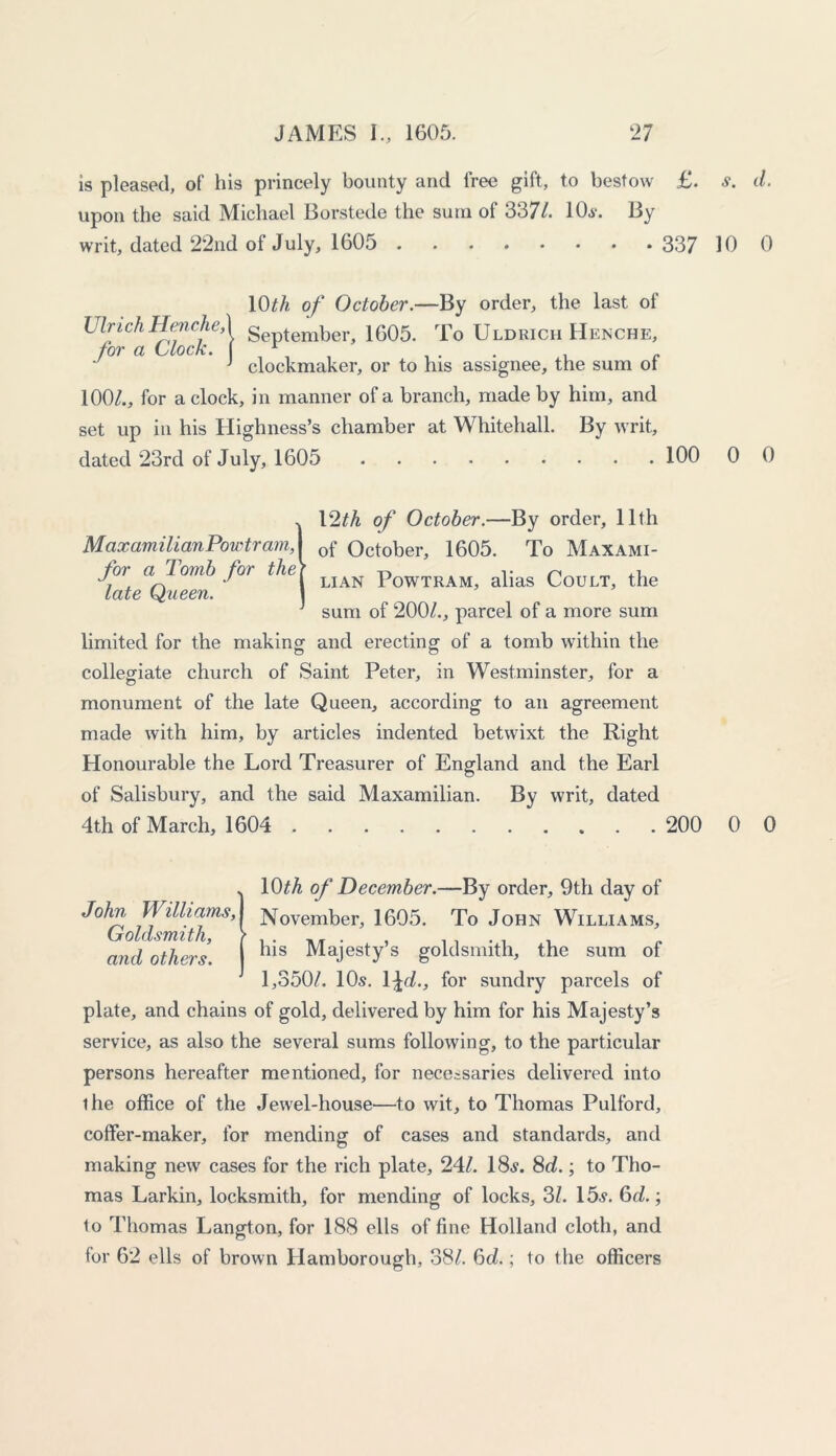 is pleased, of his princely bounty and free gift, to bestow £. *. d. upon the said Michael Borstede the sum of 3371. 10*. By writ, dated 22nd of July, 1605 337 10 0 10/A of October.— By order, the last of Ulrich HencheA September, 1605. To Uldricii Henche, for a Clock. ( r . . . . c J clockmaker, or to his assignee, the sum ot 100/., for a clock, in manner of a branch, made by him, and set up in his Highness’s chamber at Whitehall. By writ, dated 23rd of July, 1605 100 0 0 . 12/A of October.—By order, 11th MaxamilianPowtram, I 0f October, 1605. To Maxami- foi a Tomb for the\ LJAN Powtram, alias Coult, the late Queen. ] J sum of 200/., parcel of a more sum limited for the making and erecting of a tomb within the collegiate church of Saint Peter, in Westminster, for a monument of the late Queen, according to an agreement made with him, by articles indented betwixt the Right Honourable the Lord Treasurer of England and the Earl of Salisbury, and the said Maxamilian. By writ, dated 4th of March, 1604 200 0 0 J10/A of December.—By order, 9th day of November, 1605. To John Williams, his Majesty s goldsmith, the sum of 1,350/. 10s. 1 \d., for sundry parcels of plate, and chains of gold, delivered by him for his Majesty’s service, as also the several sums following, to the particular persons hereafter mentioned, for necessaries delivered into the office of the Jewel-house—to wit, to Thomas Pulford, coffer-maker, for mending of cases and standards, and making new cases for the rich plate, 24/. 18*. 8d.; to Tho- mas Larkin, locksmith, for mending of locks, 3/. 15*. 6d.; to Thomas Langton, for 188 ells of fine Holland cloth, and for 62 ells of brown Hamborough, 38/. 6d.; to the officers