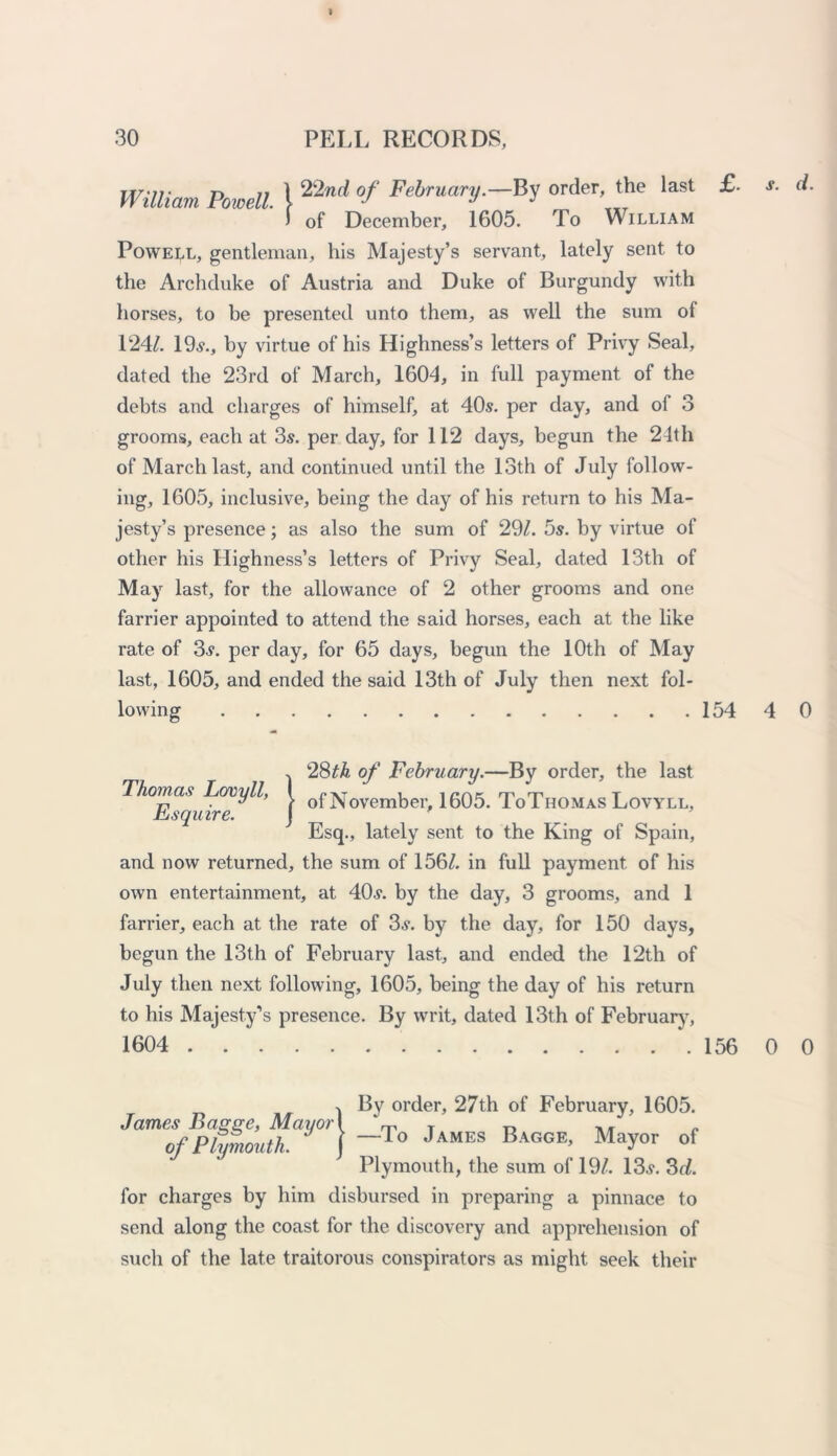 I 30 PELL RECORDS, William Powell ] 22nd °f order the last > of December, 1605. To William Powell, gentleman, his Majesty’s servant, lately sent to the Archduke of Austria and Duke of Burgundy with horses, to be presented unto them, as well the sum of 124/. 19s., by virtue of his Highness’s letters of Privy Seal, dated the 23rd of March, 1604, in full payment of the debts and charges of himself, at 40s. per day, and of 3 grooms, each at 3s. per day, for 112 days, begun the 24th of March last, and continued until the 13th of July follow- ing, 1605, inclusive, being the day of his return to his Ma- jesty’s presence; as also the sum of 29/. 5s. by virtue of other his Highness’s letters of Privy Seal, dated 13th of May last, for the allowance of 2 other grooms and one farrier appointed to attend the said horses, each at the like rate of 3s. per day, for 65 days, begun the 10th of May last, 1605, and ended the said 13th of July then next fol- lowing 154 £. s. d. 4 0 128/4 of February.—By order, the last of November, 1605. ToThomas Lovyll, Esq., lately sent to the King of Spain, and now returned, the sum of 156/. in full payment of his own entertainment, at 40s. by the day, 3 grooms, and 1 farrier, each at the rate of 3s. by the day, for 150 days, begun the 13th of February last, and ended the 12th of July then next following, 1605, being the day of his return to his Majesty’s presence. By writ, dated 13th of February, 1604 156 0 0 By order, 27th of February, 1605. James Basee, Mayor I m T r» ** ,, of Plymouth. ~To James Bagge’ May°r of Plymouth, the sum of 19/. 13s. 3d. for charges by him disbursed in preparing a pinnace to send along the coast for the discovery and apprehension of such of the late traitorous conspirators as might seek their