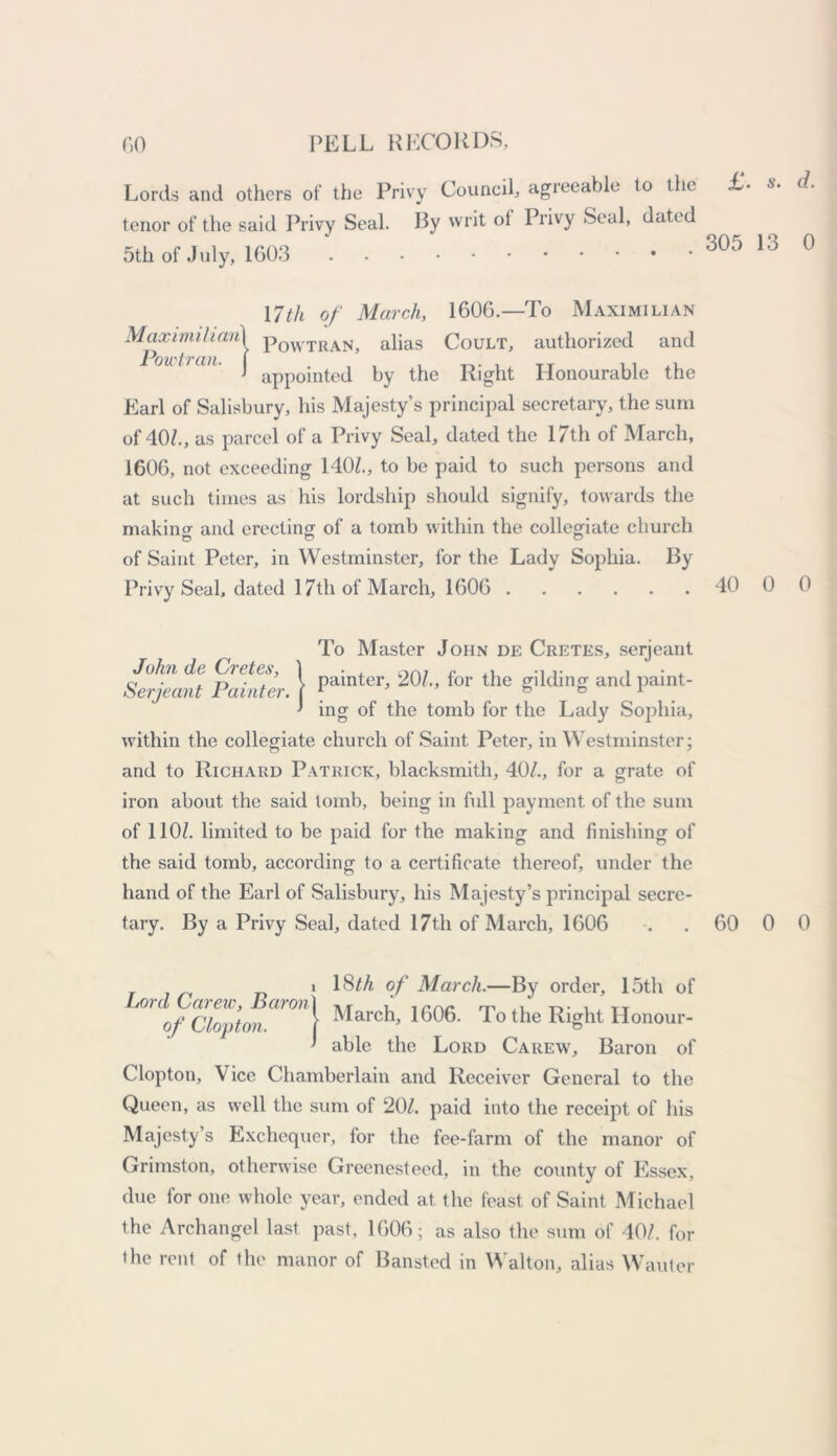 Lords and others of the Privy Council, agreeable to the £- ex- terior of the said Privy Seal. By writ ol Privy Seal, dated 5th of July, 1603 305 13 0 17th of March, 1606.—To Maximilian Maximilian1 p0WTRANj alias Coult, authorized and ' appointed by the Right Honourable the Earl of Salisbury, his Majesty’s principal secretary, the sum of 40/., as parcel of a Privy Seal, dated the 17th of March, 1606, not exceeding 140/., to be paid to such persons and at such times as his lordship should signify, towards the makincr and erecting of a tomb within the collegiate church of Saint Peter, in Westminster, for the Lady Sophia. By Privy Seal, dated 17th of March, 1606 40 0 0 John de Cretes, Serjeant Painter. To Master John de Cretes, serjeant painter, 207, for the gilding and paint- ing of the tomb for the Lady Sophia, within the collegiate church of Saint Peter, in Westminster; and to Richard Patrick, blacksmith, 40/., for a grate of iron about the said tomb, being in full payment of the sum of 110/. limited to be paid for the making and finishing of the said tomb, according to a certificate thereof, under the hand of the Earl of Salisbury, his Majesty’s principal secre- tary. By a Privy Seal, dated 17th of March, 1606 60 0 0 i 18M of March.—By order, 15th of ofciop’ton arM\ March, 1606. To the Right Honour- ' able the Lord Carew, Baron of Clopton, Vice Chamberlain and Receiver General to the Queen, as well the sum of 20/. paid into the receipt of his Majesty’s Exchequer, lor the fee-farm of the manor of Grimston, otherwise Greenesteed, in the county of Essex, due for one whole year, ended at the feast of Saint Michael the Archangel last past, 1606; as also the sum of 40/. for the rent of the manor of Bansted in Walton, alias Wauter