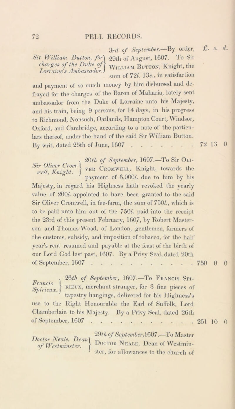 3rd of September.—By order, Sir William Button, for charges of the Duke of Lorraine's Ambassador.. 29th of August, 1607- To Sir William Button, Knight, the sum of 721. 13.?., in satisfaction and payment of so much money by him disbursed and de- frayed for the charges of the Baron of Maharia, lately sent ambassador from the Duke of Lorraine unto his Majesty, and his train, being 9 persons, for 14 days, in his progress to Richmond, Nonsuch, Oatlands, Hampton Court, Windsor, Oxford, and Cambridge, according to a note of the particu- lars thereof, under the hand of the said Sir William Button. By writ, dated 25th of June, 1607 £. s. d. 72 13 0 , 20th of September, 1607.—To Sir Oli- Sn Oliiei Crom-1 Cromwell, Knight, towards the well, Knight, j 6 payment of 6,000/. due to him by his Majesty, in regard his Highness hath revoked the yearly value of 200/. appointed to have been granted to the said Sir Oliver Cromwell, in fee-farm, the sum of 750/., which is to be paid unto him out of the 750/. paid into the receipt the 23rd of this present February, 1607, by Robert Master- son and Thomas Woad, of London, gentlemen, farmers of the customs, subsidy, and imposition of tobacco, for the half year’s rent resumed and payable at the feast of the birth of our Lord God last past, 1607. By a Privy Seal, dated 20th of September, 1607 750 0 0 Francis Spirieux. 2Gth of September, 1607.—To Francis Spi- rieux, merchant stranger, for 3 fine pieces of tapestry hangings, delivered for his Highness’s use to the Right Honourable the Earl of Suffolk, Lord Chamberlain to his Majesty. By a Privy Seal, dated 26th of September, 1607 251 10 0 Doctor Neale, Dean\ of Westminster, j 29 th of Sept ember,1607.—To Master Doctor Neale, Dean of Westmin- ster, for allowances to the church of