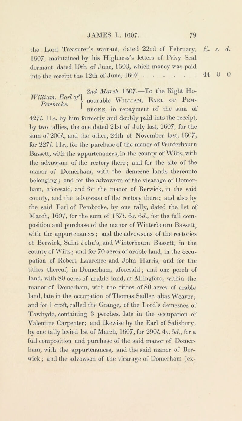 the Lord Treasurer’s warrant, dated 22nd of Februar y, £. d. 1607, maintained by his Highness’s letters of Privy Seal dormant, dated 10th of June, 1603, which money was paid into the receipt the 12th of June, 1607 44 0 0 2nd March, 1607.—To the Right Ho- ll illiam, Earl of j nouraye William, Earl of Pem- rembroke. } broke, in repayment ol the sum ol 427/. 1H. by him formerly and doubly paid into the receipt, by two tallies, the one dated 21st of July last, 1607, for the sum of 200/., and the other, 24th of November last, 1607, for 2271. 1U, for the purchase of the manor of Winterbourn Bassett, with the appurtenances, in the county of Wilts, with the advowson of the rectory there; and for the site of the manor of Domerham, with the demesne lands thereunto belonging ; and for the advowson of the vicarage of Domer- ham, aforesaid, and for the manor of Berwick, in the said county, and the advowson of the rectory there; and also by the said Earl of Pembroke, by one tally, dated the 1st of March, 1607, for the sum of 137/. 6.?. 6d., for the full com- position and purchase of the manor of Winterbourn Bassett, with the appurtenances; and the advowsons of the rectories of Berwick, Saint John’s, and Winterbourn Bassett, in the county of Wilts; and for 70 acres of arable land, in the occu- pation of Robert Laurence and John Harris, and for the tithes thereof, in Domerham, aforesaid; and one perch of land, with 80 acres of arable land, at Allingford, within the manor of Domerham, with the tithes of 80 acres of arable land, late in the occupation of Thomas Sadler, alias Weaver; and for 1 croft, called the Grange, of the Lord’s demesnes of Towhyde, containing 3 perches, late in the occupation of Valentine Carpenter; and likewise by the Earl of Salisbury, by one tally levied 1st of March, 1607, for 290/. 4s. 6d., for a full composition and purchase of the said manor of Domer- ham, with the appurtenances, and the said manor of Ber- wick ; and the advowson of the vicarage of Domerham (ex-