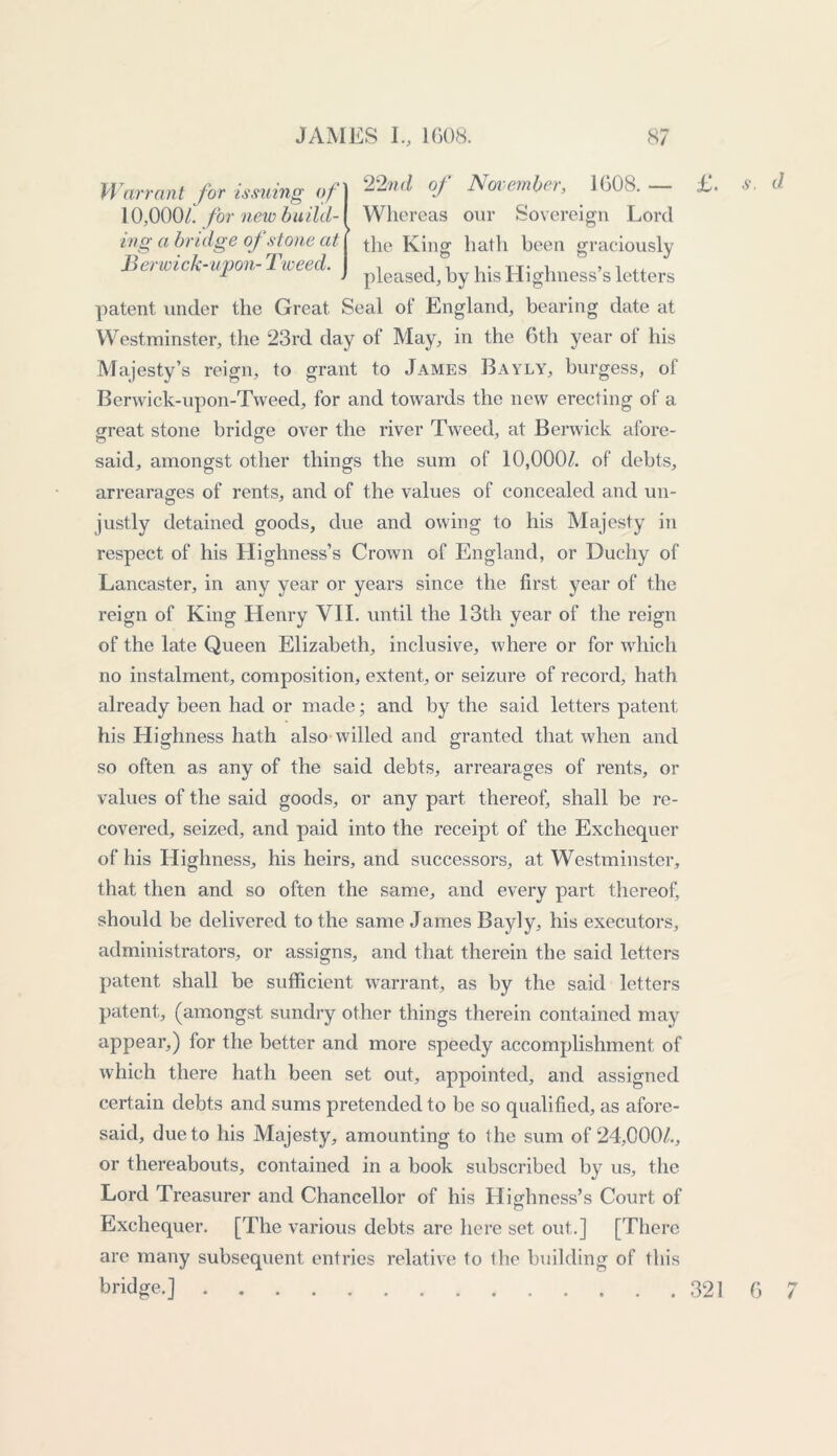 Warrant for issui 10,000/. for new ivg a bridge of s Berwick-upon-1 patent under the Great Seal of England, bearing date at Westminster, the 23rd day of May, in the 6th year ot his Majesty’s reign, to grant to James Bayly, burgess, of Berwick-upon-Tweed, for and towards the new erecting of a great stone bridge over the river Tweed, at Berwick afore- o o said, amongst other things the sum of 10,000/. of debts, arrearages of rents, and of the values of concealed and un- justly detained goods, due and owing to his Majesty in respect of his Highness’s Crown of England, or Duchy of Lancaster, in any year or years since the first year of the reign of King Henry VII. until the 13th year of the reign of the late Queen Elizabeth, inclusive, where or for which no instalment, composition, extent, or seizure of record, hath already been had or made; and by the said letters patent his Highness hath also willed and granted that when and so often as any of the said debts, arrearages of rents, or values of the said goods, or any part thereof, shall be re- covered, seized, and paid into the receipt of the Exchequer of his Highness, his heirs, and successors, at Westminster, that then and so often the same, and every part thereof, should be delivered to the same James Bayly, his executors, administrators, or assigns, and that therein the said letters patent shall be sufficient warrant, as by the said letters patent, (amongst sundry other things therein contained may appear,) for the better and more speedy accomplishment of which there hath been set out, appointed, and assigned certain debts and sums pretended to be so qualified, as afore- said, due to his Majesty, amounting to the sum of 24,000/., or thereabouts, contained in a book subscribed by us, the Lord Treasurer and Chancellor of his LIighness’s Court of o Exchequer. [The various debts are here set out.] [There are many subsequent entries relative to the building of this bridge.] ng ()n\ 22nd of November, 1608. — build-\ Whereas our Sovereign Lord tone at the King hath been graciously i 1 to o J a etc. pteaSed, by his Highness’s letters £. s. d 321 6 7