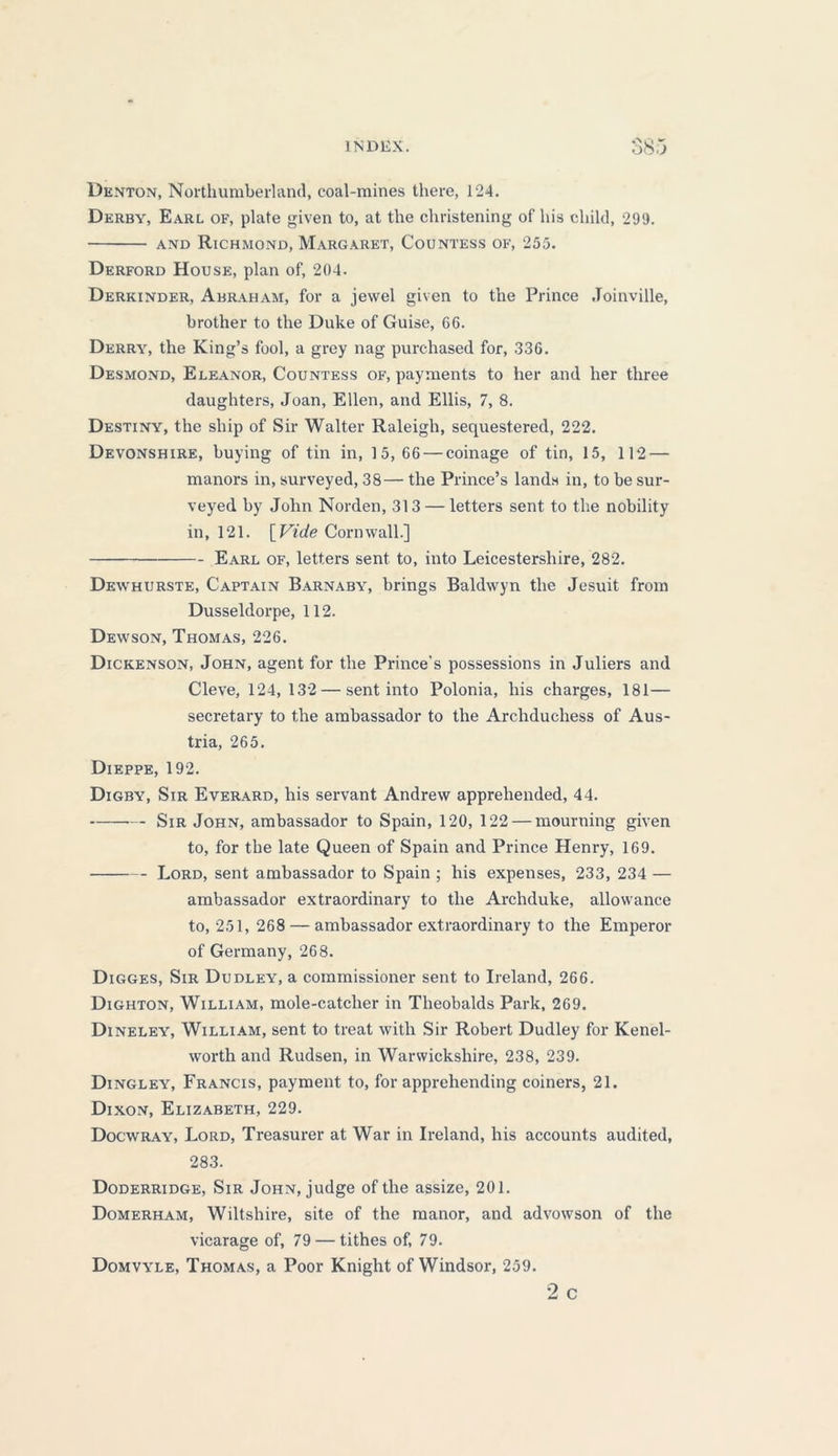 OOJ Denton, Northumberland, coal-mines there, 124. Derby, Earl of, plate given to, at the christening of his child, 299. and Richmond, Margaret, Countess of, 255. Derford House, plan of, 204. Derkinder, Abraham, for a jewel given to the Prince Joinville, brother to the Duke of Guise, 66. Derry, the King’s fool, a grey nag purchased for, 336. Desmond, Eleanor, Countess of, payments to her and her three daughters, Joan, Ellen, and Ellis, 7, 8. Destiny, the ship of Sir Walter Raleigh, sequestered, 222. Devonshire, buying of tin in, 15, 66 — coinage of tin, 15, 112 — manors in, surveyed, 38— the Prince’s lands in, to be sur- veyed by John Norden, 313 — letters sent to the nobility in, 121. [Vide Cornwall.] Earl of, letters sent to, into Leicestershire, 282. Dewhurste, Captain Barnaby, brings Baldwyn the Jesuit from Dusseldorpe, 112. Dewson, Thomas, 226. Dickenson, John, agent for the Prince's possessions in Juliers and Cleve, 124, 132 — sent into Polonia, his charges, 181— secretary to the ambassador to the Archduchess of Aus- tria, 265. Dieppe, 192. Digby, Sir Everard, his servant Andrew apprehended, 44. Sir John, ambassador to Spain, 120, 122 — mourning given to, for the late Queen of Spain and Prince Henry, 169. Lord, sent ambassador to Spain ; his expenses, 233, 234 — ambassador extraordinary to the Archduke, allowance to, 251, 268 — ambassador extraordinary to the Emperor of Germany, 268. Digges, Sir Dudley, a commissioner sent to Ireland, 266. Dighton, William, mole-catcher in Theobalds Park, 269. Dineley, William, sent to treat with Sir Robert Dudley for Kenel- worth and Rudsen, in Warwickshire, 238, 239. Dingley, Francis, payment to, for apprehending coiners, 21. Dixon, Elizabeth, 229. Docwray, Lord, Treasurer at War in Ireland, his accounts audited, 283. Doderridge, Sir John, judge of the assize, 201. Domerham, Wiltshire, site of the manor, and advowson of the vicarage of, 79 — tithes of, 79. Domvyle, Thomas, a Poor Knight of Windsor, 259. 2 c