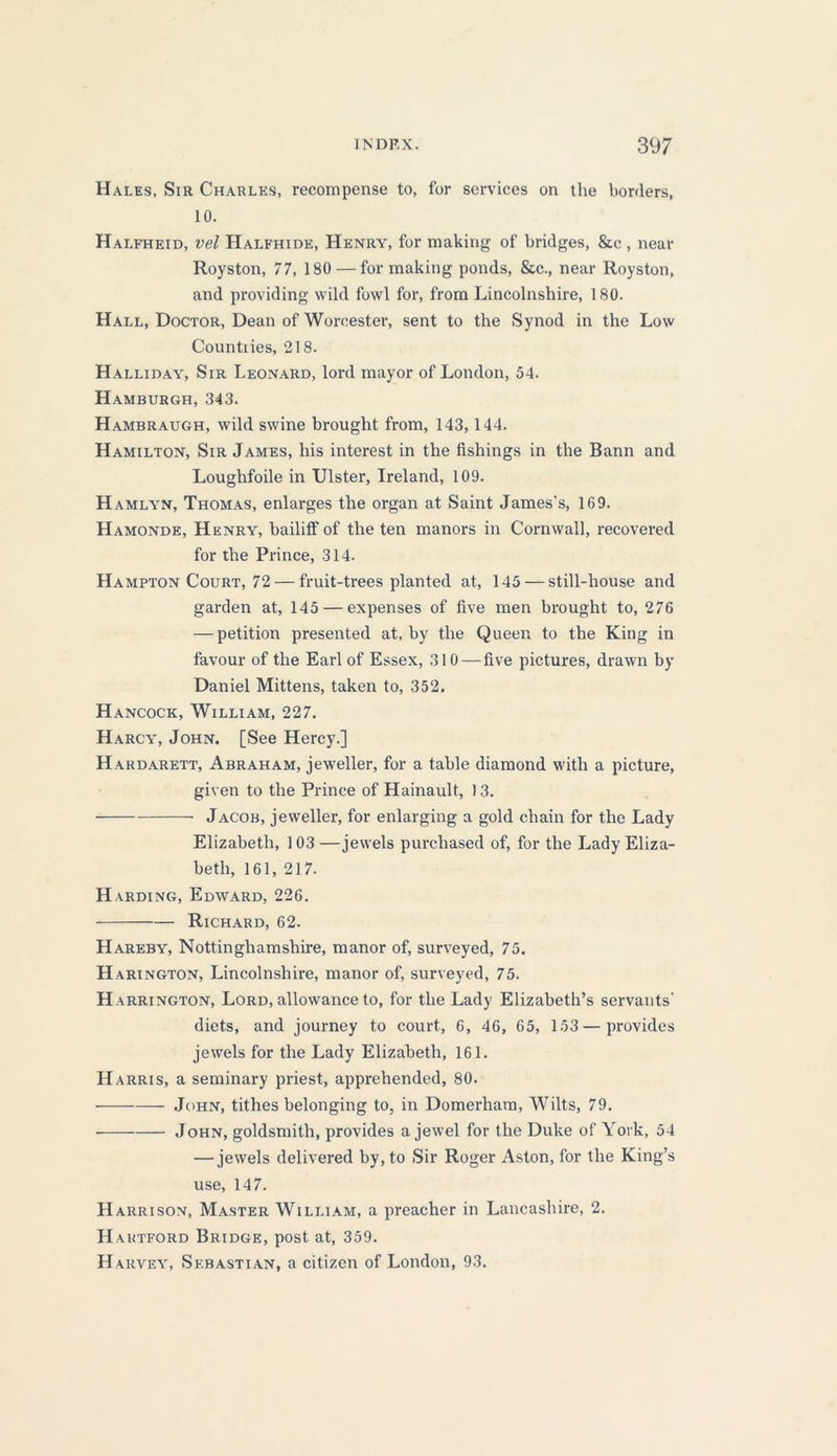 Hales, Sir Charles, recompense to, for services on the borders, 10. Halfheid, vel Halfhide, Henry, for making of bridges, &c , near Royston, 77, 180 — for making ponds, &c., near Royston, and providing wild fowl for, from Lincolnshire, 180. Hall, Doctor, Dean of Worcester, sent to the Synod in the Low Countiies, 218. Halliday, Sir Leonard, lord mayor of London, 54. Hamburgh, 343. Hambraugh, wild swine brought from, 143,144. Hamilton, Sir James, his interest in the fishings in the Bann and Loughfoile in Ulster, Ireland, 109. Hamlyn, Thomas, enlarges the organ at Saint James's, 169. Hamonde, Henry, bailiff of the ten manors in Cornwall, recovered for the Prince, 314. Hampton Court, 72 — fruit-trees planted at, 145 — still-house and garden at, 145 — expenses of five men brought to, 276 — petition presented at, by the Queen to the King in favour of the Earl of Essex, 310 — five pictures, drawn by Daniel Mittens, taken to, 352. Hancock, William, 227. Harcy, John. [See Hercy.] Hardarett, Abraham, jeweller, for a table diamond with a picture, given to the Prince of Hainault, 13. Jacob, jeweller, for enlarging a gold chain for the Lady Elizabeth, 1 03 —jewels purchased of, for the Lady Eliza- beth, 161, 217. Harding, Edward, 226. Richard, 62. Hareby, Nottinghamshire, manor of, surveyed, 75. Harington, Lincolnshire, manor of, surveyed, 75. Ha rrington, Lord, allowance to, for the Lady Elizabeth’s servants’ diets, and journey to court, 6, 46, 65, 153 — provides jewels for the Lady Elizabeth, 161. Harris, a seminary priest, apprehended, 80. John, tithes belonging to, in Domerham, Wilts, 79. John, goldsmith, provides a jewel for the Duke of York, 54 — jewels delivered by, to Sir Roger Aston, for the King’s use, 147. Harrison, Master William, a preacher in Lancashire, 2. H autford Bridge, post at, 359. Harvey, Sebastian, a citizen of London, 93.