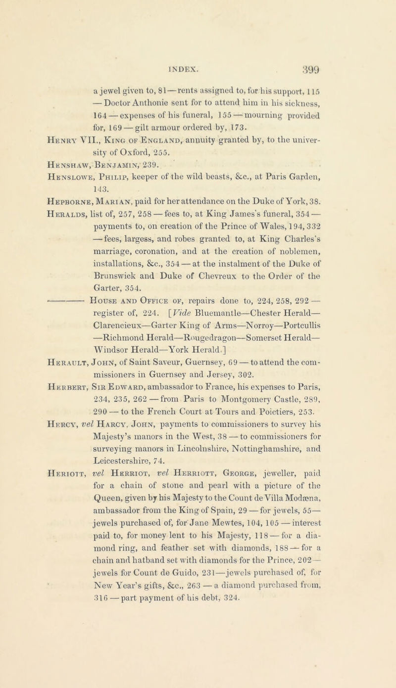 a jewel given to, 81 — rents assigned to, for his support, 115 — Doctor Anthonie sent for to attend him in his sickness, 164 — expenses of his funeral, 155 — mourning provided for, 169 — gilt armour ordered by, 173. Henry VII., King of England, annuity granted by, to the univer- sity of Oxford, 255. H enshaw, Benjamin, 239. Henslowe, Philip, keeper of the wild beasts, &c., at Paris Garden, 143. Hepborne, Marian, paid for her attendance on the Duke of York, 38. Heralds, list of, 257, 258 — fees to, at King James’s funeral, 354 — payments to, on creation of the Prince of Wales, 194, 332 — fees, largess, and robes granted to, at King Charles’s marriage, coronation, and at the creation of noblemen, installations, &c., 354 — at the instalment of the Duke of Brunswick and Duke of Chevreux to the Order of the Garter, 354. House and Office of, repairs done to, 224,258, 292 — register of, 224. [Vide Bluemantle—Chester Herald— Clarencieux—Garter King of Arms—Norroy—Portcullis —Richmond Herald—Rougedragon—Somerset Herald— Windsor Herald—York Herald.] Herault, John, of Saint Saveur, Guernsey, 69 — to attend the com- missioners in Guernsey and Jersey, 302. H krbert, Sir Edward, ambassador to France, his expenses to Paris, 234, 235, 262 —from Paris to Montgomery Castle, 289, 290 — to the French Court at Tours and Poictiers, 253. H f.rcy, vel Harcy, John, payments to commissioners to survey his Majesty’s manors in the West, 38 — to commissioners for surveying manors in Lincolnshire, Nottinghamshire, and Leicestershire, 74. Heriott, vel Herriot, vel ILerriott, George, jeweller, paid for a chain of stone and pearl with a picture of the Queen, given by his Majesty to the Count de Villa Modsena, ambassador from the King of Spain, 29 —for jewels, 55— jewels purchased of, for Jane Mewtes, 104, 105 — interest paid to, for money lent to his Majesty, 118 — for a dia- mond ring, and feather set with diamonds, 188 — for a chain and hatband set with diamonds for the Prince, 202 — jewels for Count de Guido, 231—jewels purchased of, for New Year’s gifts, &c., 263 — a diamond purchased from, 316 — part payment of his debt, 324.