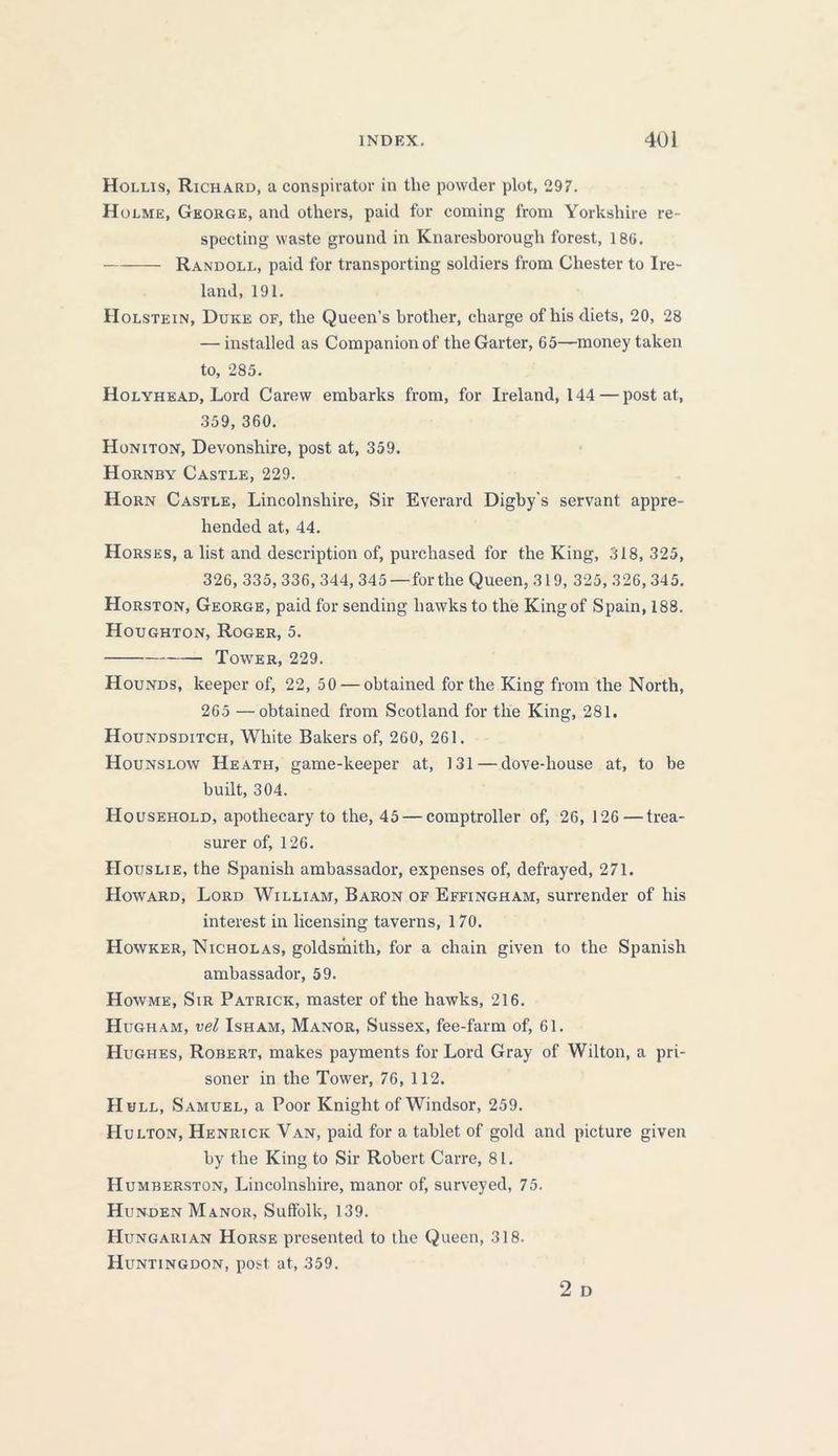 Hollis, Richard, a conspirator in the powder plot, 297. Holme, George, and others, paid for coming from Yorkshire re- specting waste ground in Knaresborough forest, 186. Randoll, paid for transporting soldiers from Chester to Ire- land, 191. Holstein, Duke of, the Queen’s brother, charge of his diets, 20, 28 — installed as Companion of the Garter, 05—money taken to, 285. Holyhead, Lord Carew embarks from, for Ireland, 144 — post at, 359, 360. Honiton, Devonshire, post at, 359. Hornby Castle, 229. Horn Castle, Lincolnshire, Sir Everard Digby’s servant appre- hended at, 44. Horses, a list and description of, purchased for the King, 318, 325, 326, 335, 336, 344, 345 —for the Queen, 319, 325, 326, 345. Horston, George, paid for sending hawks to the Kingof Spain, 188. Houghton, Roger, 5. Tower, 229. Hounds, keeper of, 22, 50 — obtained for the King from the North, 265 —obtained from Scotland for the King, 281. Houndsditch, White Bakers of, 260, 261. Hounslow Heath, game-keeper at, 131 — dove-house at, to be built, 304. Household, apothecary to the, 45 — comptroller of, 26, 126 — trea- surer of, 126. Houslie, the Spanish ambassador, expenses of, defrayed, 271. Howard, Lord William, Baron of Effingham, surrender of his interest in licensing taverns, 170. Howker, Nicholas, goldsmith, for a chain given to the Spanish ambassador, 59. Howme, Sir Patrick, master of the hawks, 216. Hugh am, vel Isham, Manor, Sussex, fee-farm of, 61. Hughes, Robert, makes payments for Lord Gray of Wilton, a pri- soner in the Tower, 76, 112. Hull, Samuel, a Poor Knight of Windsor, 259. Hulton, Henrick Van, paid for a tablet of gold and picture given by the King to Sir Robert Carre, 81. Humberston, Lincolnshire, manor of, surveyed, 75. Hunden Manor, Suffolk, 139. Hungarian Horse presented to the Queen, 318. Huntingdon, post at, 359. 2 D