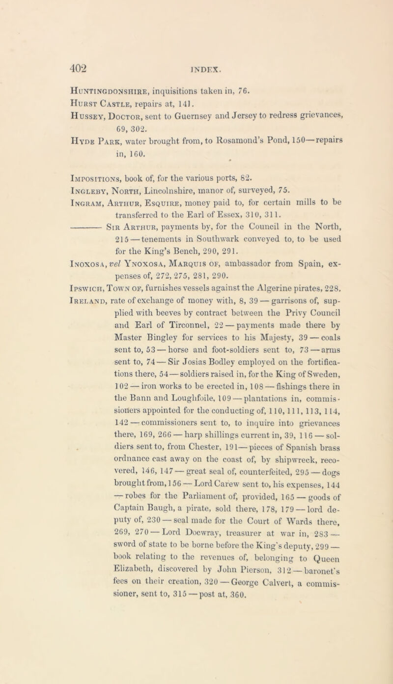 Huntingdonshire, inquisitions taken in, 76. Hurst Castle, repairs at, 14J. Hussey, Doctor, sent to Guernsey and Jersey to redress grievances, 69, 302. Hyde Park, water brought from, to Rosamond’s Pond, 150—repairs in, 160. 0 Impositions, book of, for the various ports, 82. Ingleby, North, Lincolnshire, manor of, surveyed, 75. Ingram, Arthur, Esquire, money paid to, for certain mills to be transferred to the Earl of Essex, 310, 311. Sir Arthur, payments by, for the Council in the North, 215 — tenements in Southwark conveyed to, to be used for the King’s Bench, 290, 291. Inoxosa, vel Ynoxosa, Marquis of, ambassador from Spain, ex- penses of, 272, 275, 281, 290. Ipswich, Town of, furnishes vessels against the Algerine pirates, 228. Ireland, rate of exchange of money with, 8, 39 — garrisons of, sup- plied with beeves by contract between the Privy Council and Earl of Tirconnel, 22 — payments made there by Master Bingley for services to his Majesty, 39 — coals sent to, 53 — horse and foot-soldiers sent to, 73 — arms sent to, 74 — Sir Josias Bodley employed on the fortifica- tions there, 54 — soldiers raised in, for the King of Sweden, 102 — iron works to be erected in, 108 — fishings there in the Bann and Louglifoile, 109 — plantations in, commis- sioners appointed for the conducting of, 110,111, 113, 114, 142 — commissioners sent to, to inquire into grievances there, 169, 266 — harp shillings current in, 39, 116 — sol- diers sent to, from Chester, 191—pieces of Spanish brass ordnance cast away on the coast of, by shipwreck, reco- vered, 146, 147 — great seal of, counterfeited, 295 — dogs brought from, 156 — Lord Carew sent to, his expenses, 144 — robes for the Parliament of, provided, 165 —goods of Captain Baugh, a pirate, sold there, 178, 179 —lord de- puty of, 230 —seal made for the Court of Wards there, 269, 270 — Lord Docwray, treasurer at war in, 283 — sword of state to be borne before the King's deputy, 299 book relating to the revenues of, belonging to Queen Elizabeth, discovered by John Pierson, 312 — baronet’s fees on their cieation, 320 — George Calvert, a commis- sioner, sent to, 315 — post at, 360.