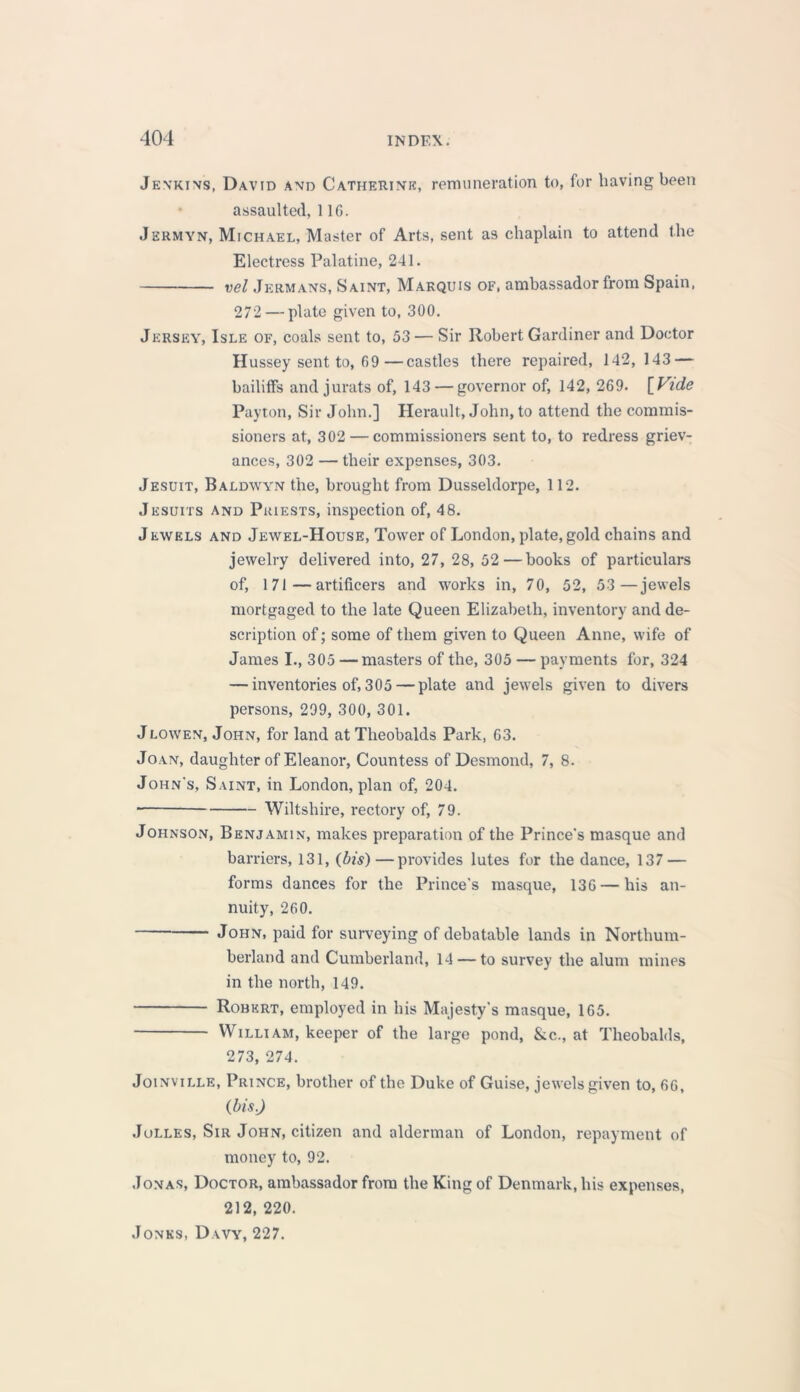 Jenkins, David and Catherine, remuneration to, for having been assaulted, 11G. Jsrmyn, Michael, Master of Arts, sent as chaplain to attend the Electress Palatine, 241. vel Jermans, Saint, Marquis of, ambassador from Spain, 272 — plate given to, 300. Jersey, Isle of, coals sent to, 53 — Sir Robert Gardiner and Doctor Hussey sent to, 09—castles there repaired, 142,143 — bailiffs and jurats of, 143 — governor of, 142, 269. [Fide Payton, Sir John.] Herault, John, to attend the commis- sioners at, 302 — commissioners sent to, to redress griev- ances, 302 — their expenses, 303. Jesuit, Baldwyn the, brought from Dusseldorpe, 112. Jesuits and Priests, inspection of, 48. Jewels and Jewel-House, Tower of London, plate, gold chains and jewelry delivered into, 27, 28, 52 — books of particulars of, 171—artificers and works in, 70, 52, 53 —jewels mortgaged to the late Queen Elizabeth, inventory and de- scription of; some of them given to Queen Anne, wife of James I., 305 —masters of the, 305 — payments for, 324 — inventories of, 305 — plate and jewels given to divers persons, 299, 300, 301. Jlowen, John, for land at Theobalds Park, 63. Joan, daughter of Eleanor, Countess of Desmond, 7, 8. John's, Saint, in London, plan of, 204. Wiltshire, rectory of, 79. Johnson, Benjamin, makes preparation of the Prince's masque and barriers, 131, (bis) — provides lutes for the dance, 137 — forms dances for the Prince's masque, 136 — his an- nuity, 260. John, paid for surveying of debatable lands in Northum- berland and Cumberland, 14 — to survey the alum mines in the north, 149. Robert, employed in his Majesty's masque, 165. William, keeper of the large pond, &c., at Theobalds, 273, 274. Joinville, Prince, brother of the Duke of Guise, jewels given to, 66, (bis.) Jolles, Sir John, citizen and alderman of London, repayment of money to, 92. Jonas, Doctor, ambassador from the King of Denmark, his expenses, 212, 220. Jones, Davy, 227.