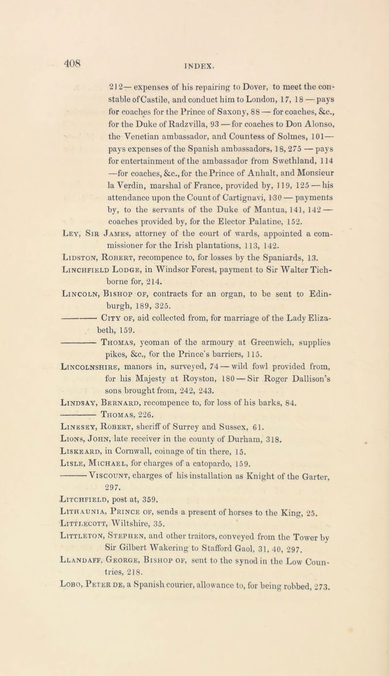 INDEX. 212— expenses of his repairing to Dover, to meet the con- stable ofCastile, and conduct him to London, 17, 18 — pays for coaches for the Prince of Saxony, 88 — for coaches, &c., for the Duke of Radzvilla, 93 — for coaches to Don Alonso, the Venetian ambassador, and Countess of Solmes, 101— pays expenses of the Spanish ambassadors, 18, 275 —pays for entertainment of the ambassador from Swethland, 114 —for coaches, &c.,for the Prince of Anhalt, and Monsieur la Verdin, marshal of France, provided by, 119, 125—his attendance upon the Count of Cartignavi, 130 — payments by, to the servants of the Duke of Mantua, 141, 142 — coaches provided by, for the Elector Palatine, 152. Ley, Sir James, attorney of the court of wards, appointed a com- missioner for the Irish plantations, 113, 142. Lidston, Robert, recompence to, for losses by the Spaniards, 13. Linchfield Lodge, in Windsor Forest, payment to Sir Walter Tich- borne for, 214. Lincoln, Bishop of, contracts for an organ, to be sent to Edin- burgh, 189, 325. City of, aid collected from, for marriage of the Lady Eliza- beth, 159. Thomas, yeoman of the armoury at Greenwich, supplies pikes, &c., for the Prince's barriers, 115. Lincolnshire, manors in, surveyed, 74 — wild fowl provided from, for his Majesty at Royston, 180 — Sir Roger Dallison’s sons brought from, 242, 243. Lindsay, Bernard, recompence to, for loss of his barks, 84. Thomas, 226. Linesey, Robert, sheriff of Surrey and Sussex, 61. Lions, John, late receiver in the county of Durham, 318. Liskeard, in Cornwall, coinage of tin there, 15. Lisle, Michael, for charges of a catopardo, 159. Viscount, charges of his installation as Knight of the Garter, 297. -Litchfield, post at, 359. Lithaunia, Prince of, sends a present of horses to the King, 25. Litti.ecott, Wiltshire, 35. Littleton, Stephen, and other traitors, conveyed from the Tower by Sir Gilbert Wakering to Stafford Gaol, 31, 40, 297. Llandaff, George, Bishop of, sent to the synod in the Low Coun- tries, 218. Lobo, Peter de, a Spanish courier, allowance to, for being robbed, 273.