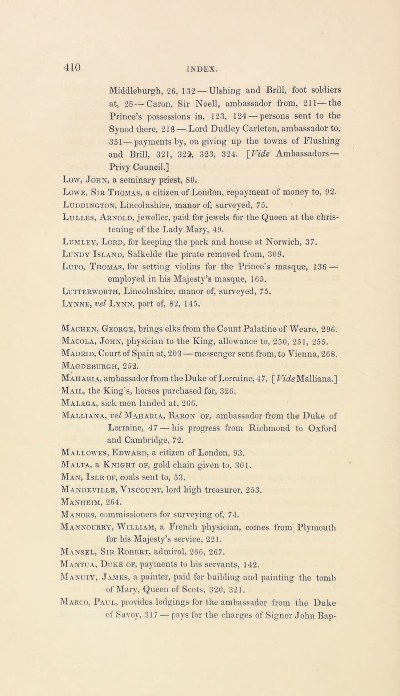 Middleburgh, 26, 132 —Ulshing and Brill, foot soldiers at, 26—Caron, Sir Noell, ambassador from, 211—the Prince’s possessions in, 123, 124 — persons sent to the Synod there, 218 — Lord Dudley Carleton, ambassador to, 351—payments by, on giving up the towns of Flushing and Brill, 321, 322, 323, 324. [Vide Ambassadors— Privy Council.] Low, John, a seminary priest, 80. Lowe, Sir Thomas, a citizen of London, repayment of money to, 92. Luddington, Lincolnshire, manor of, surveyed, 75. Lulles, Arnold, jeweller, paid for jewels for the Queen at the chris- tening of the Lady Mary, 49. Lumley, Lord, for keeping the park and house at Norwich, 37. Lundy Island, Salkelde the pirate removed from, 309. Lupo, Thomas, for setting violins for the Prince’s masque, 136 — employed in his Majesty’s masque, 165. Lutterworth, Lincolnshire, manor of, surveyed, 75. Lynne, vel Lynn, port of, 82, 145. Machen, George, brings elks from the Count Palatine of Weare, 296. Macola, John, physician to the King, allowance to, 250, 251, 255. Madrid, Court of Spain at, 203 — messenger sent from, to Vienna, 268. Magdeburgh, 252. Mah ari a, ambassador from the Duke of Lorraine, 4 7. [ Vide Malliana.] Mail, the King’s, horses purchased for, 326. Malaga, sick men landed at, 266. Malliana, vel Mah ari a, Baron of, ambassador from the Duke of Lorraine, 4 7 — his progress from Richmond to Oxford and Cambridge, 72. Mallowes, Edward, a citizen of London, 93. Malta, a Knight of, gold chain given to, 301. Man, Isle of, coals sent to, 53. Mandeville, Viscount, lord high treasurer, 253. Manheim, 264. Manors, commissioners for surveying of, 74. Mannourry, William, a French physician, comes from Plymouth for his Majesty’s service, 221. Mansel, Sir Robert, admiral, 266, 267. Mantua, Duke of, payments to his servants, 142. Manuty, James, a painter, paid for building and painting the tomb of Mary, Queen of Scots, 320, 321. Marco, Paul, provides lodgings for the ambassador from the Duke of Savoy, 317 — pays for the charges of Signor John Bap-