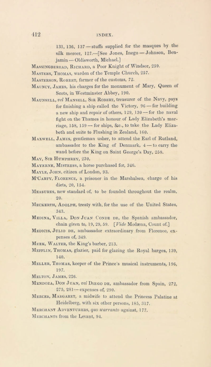 131, 136, 137 —stuffs supplied for the masques by the silk mercer, 127.—[See Jones, Inego — Johnson, Ben- jamin— Oldisworth, Michael.] Massingberead, Richard, a Poor Knight of Windsor, 259. Masters, Thomas, warden of the Temple Church, 257. Masterson, Robert, farmer of the customs, 72. Mauncy, James, his charges for the monument of Mary, Queen of Scots, in Westminster Abbey, 190. Maunsell, vel Mansell, Sir Robert, treasurer of the Navy, pays for finishing a ship called the Victory, 96 — for building a new ship and repair of others, 129, 130 — for the naval fight on the Thames in honour of Lady Elizabeth’s mar- riage, 158, 159 — for ships, &c., to take the Lady Eliza- beth and suite to Flushing in Zealand, 160. Maxwell, James, gentleman usher, to attend the Earl of Rutland, ambassador to the King of Denmark, 4 — to carry the wand before the King on Saint George’s Day, 258. May, Sir Humphrey, 230, Maykrne, Mistress, a horse purchased for, 346. Mayle, John, citizen of London, 93. M'Carty, Florence, a prisoner in the Marshalsea, charge of his diets, 20, 154. Measures, new standard of, to be founded throughout the realm, 20. Meckerth, Adolph, treaty with, for the use of the United States, 343. Medina, Villa, Don Juan C'onde de, the Spanish ambassador, chain given to, 19, 29, 59. [Vide Modaena, Count of.] Medicis, Julio de, ambassador extraordinary from Florence, ex- penses of, 349. Meek, Walter, the King’s barber, 213. Mefflin, Thomas, glazier, paid for glazing the Royal barges, 139, 140. Meller, Thomas, keeper of the Prince’s musical instruments, 196, 197. Melton, James, 226. Mendoza, Don Juan, vci Diego de, ambassador from Spain, 272, 275, 281 — expenses of, 290. Mercer, Margaret, a midwife to attend the Princess Palatine at Heidelberg, with six other persons, 185, 317. Merchant Adventurers, quo warranto against, 1 77. Merchants from the Levant, 94.