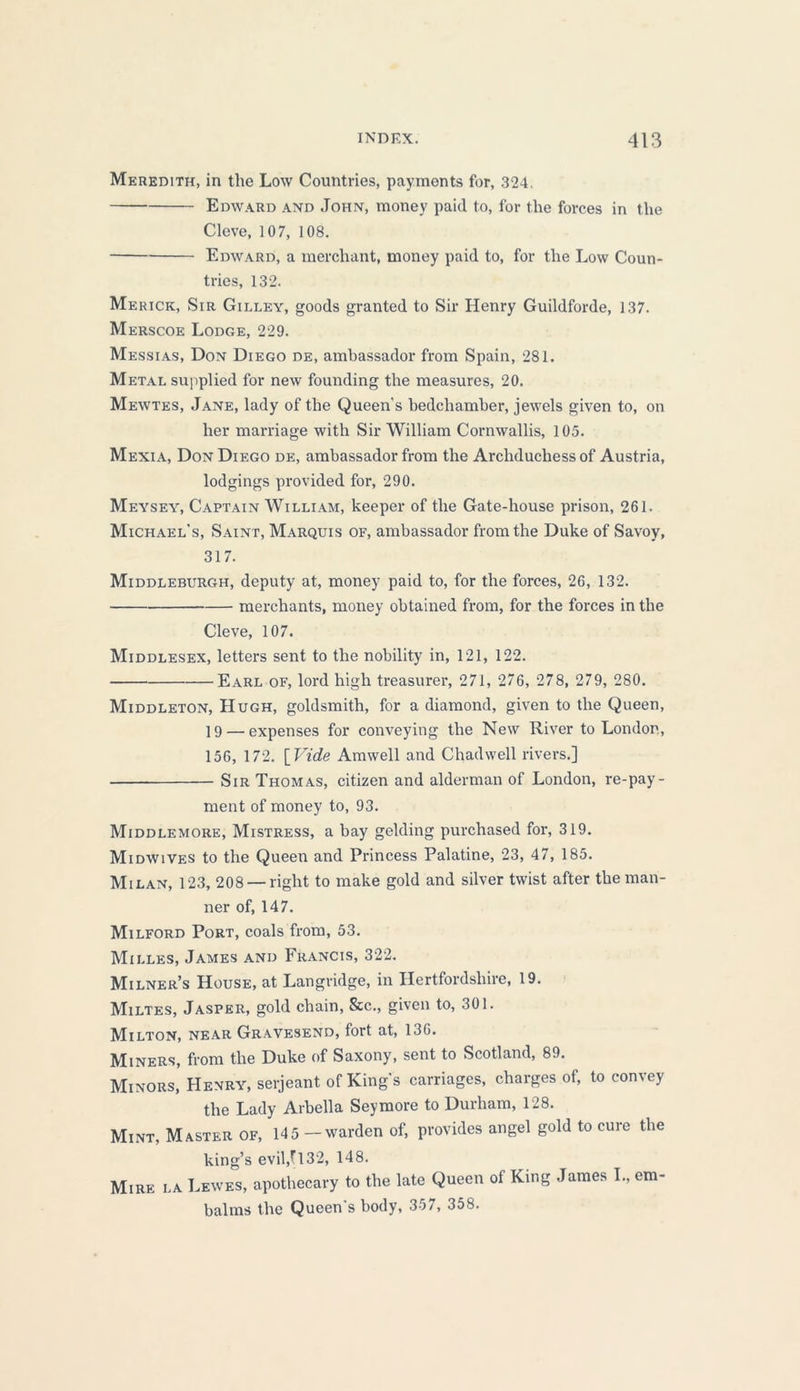 Meredith, in the Low Countries, payments for, 324. Edward and John, money paid to, for the forces in the Cleve, 107, 108. Edward, a merchant, money paid to, for the Low Coun- tries, 132. Merick, Sir Gilley, goods granted to Sir Henry Guildforde, 137. Merscoe Lodge, 229. Messias, Don Diego de, ambassador from Spain, 281. Metal supplied for new founding the measures, 20. Mewtes, Jane, lady of the Queen’s bedchamber, jewels given to, on her marriage with Sir William Cornwallis, 105. Mexia, Don Diego de, ambassador from the Archduchess of Austria, lodgings provided for, 290. Meysey, Captain William, keeper of the Gate-house prison, 261. Michael’s, Saint, Marquis of, ambassador from the Duke of Savoy, 317. Middleburgh, deputy at, money paid to, for the forces, 26, 132. merchants, money obtained from, for the forces in the Cleve, 107. Middlesex, letters sent to the nobility in, 121, 122. Earl of, lord high treasurer, 271, 276, 278, 279, 280. Middleton, Hugh, goldsmith, for a diamond, given to the Queen, 19 — expenses for conveying the New River to London, 156, 172. [ Vide Amwell and Chadwell rivers.] Sir Thomas, citizen and alderman of London, re-pay- ment of money to, 93. Middlemore, Mistress, a bay gelding purchased for, 319. Midwives to the Queen and Princess Palatine, 23, 47, 185. Milan, 123, 208—-right to make gold and silver twist after the man- ner of, 147. Milford Port, coals from, 53. Mii.les, James and Francis, 322. Milner’s House, at Langridge, in Hertfordshire, 19. Miltes, Jasper, gold chain, See., given to, 301. Milton, near Gravesend, fort at, 136. Miners, from the Duke of Saxony, sent to Scotland, 89. Minors, Henry, serjeant of King's carriages, charges of, to convey the Lady Arbella Seymore to Durham, 128. Mint, Master of, 145 — warden of, provides angel gold to cure the king’s evil,fl32, 148. Mire la Lewes, apothecary to the late Queen of King James L, em- balms the Queen’s body, 357, 358.