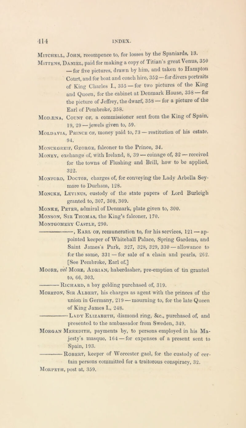 Mitchell, John, recorapence to, for losses by the Spaniards, 13. Mittens, Daniel, paid for making a copy ot Titian s great Venus, 350 — for five pictures, drawn by him, and taken to Hampton Court, and for boat and coach hire, 352 for divers porti aits of King Charles I., 355—for two pictures of the King and Queen, for the cabinet at Denmark House, 358 — for the picture of Jeffrey, the dwarf, 358 — for a picture of the Earl of Pembroke, 358. Mod.ena, Count of, a commissioner sent from the King of Spain, 19, 29—jewels given to, 59. Moldavia, Prince of, money paid to, 73 — restitution of his estate, 94. Monckgreif, George, falconer to the Prince, 34. Money, exchange of, with Ireland, 8, 39 — coinage of, 32 — received for the towns of Flushing and Brill, how to be applied, 322. Monford, Doctor, charges of, for conveying the Lady Arbella Sey- more to Durham, 128. Moncke, Levinus, custody of the state papers of Lord Burleigh granted to, 307, 308, 309. Monke, Peter, admiral of Denmark, plate given to, 300. Monson, Sir Thomas, the King’s falconer, 170. Montgomery Castle, 290. , Earl of, remuneration to, for his services, 121 — ap- pointed keeper of Whitehall Palace, Spring Gardens, and Saint James's Park, 327, 328,329,330 — allowance to for the same, 331 —for sale of a chain and pearls, 262. [See Pembroke, Earl of.] Moore, vel More, Adrian, haberdasher, pre-emption of tin granted to, 66, 303. Richard, a bay gelding purchased of, 319. Moreton, Sir Albert, his charges as agent with the princes of the union in Germany, 219 — mourning to, for the late Queen of King James I„ 248. Lady Elizabeth, diamond ring, &c., purchased of, and presented to the ambassador from Sweden, 349. Morgan Meredith, payments byr, to persons employed in his Ma- jesty's masque, 164 — for expenses of a present sent to Spain, 193. Robert, keeper of Worcester gaol, for the custody of cer- tain persons committed for a traitorous conspiracy, 32. Morpeth, post at, 359.