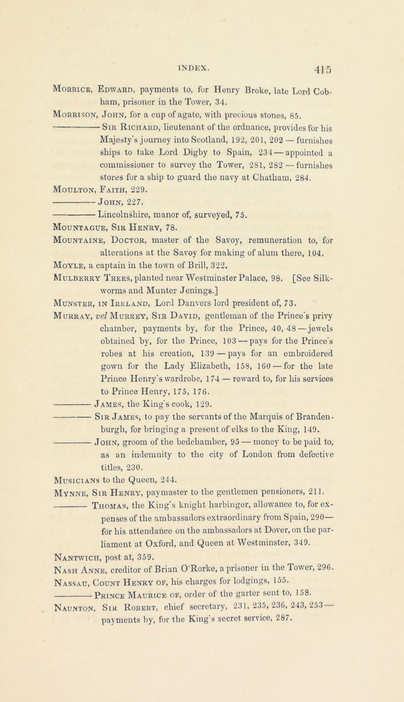 INDEX. 4J5 Morrice, Edward, payments to, for Henry Broke, late Lord Cob- ham, prisoner in the Tower, 34. Morrison, John, for a cup of agate, with precious stones, 85. SiR Richard, lieutenant of the ordnance, provides for his Majesty's journey into Scotland, 192, 201, 202 — furnishes ships to take Lord Digby to Spain, 234 — appointed a commissioner to survey the Tower, 281,282 — furnishes stores for a ship to guard the navy at Chatham, 284. Moulton, Faith, 229. John, 227. Lincolnshire, manor of, surveyed, 75. Mountague, Sir Henry, 78. Mountaine, Doctor, master of the Savoy, remuneration to, for alterations at the Savoy for making of alum there, 104. Moyle, a captain in the town of Brill, 322. Mulberry Trees, planted near Westminster Palace, 98. [See Silk- worms and Munter Jenings.] Munster, in Ireland, Lord Danvers lord president of, 73. Murray, vel Murrey, Sir David, gentleman of the Prince's privy chamber, payments by, for the Prince, 40,48—jewels obtained by, for the Prince, 103 — pays for the Prince's robes at his creation, 139 — pays for an embroidered gown for the Lady Elizabeth, 158, 160 — for the late Prince Henry's wardrobe, 174 — reward to, for his services to Prince Henry, 175, 176. James, the King's cook, 129. Sir James, to pay the servants of the Marquis of Branden- burgh, for bringing a present of elks to the King, 149. John, groom of the bedchamber, 95 — money to be paid to, as an indemnity to the city of London from defective titles, 230. Musicians to the Queen, 244. Mynne, Sir Henry, paymaster to the gentlemen pensioners, 211. Thomas, the King's knight harbinger, allowance to, for ex- penses of the ambassadors extraordinary from Spain, 290— for his attendance on the ambassadors at Dover, on the par- liament at Oxford, and Queen at Westminster, 349. Nantwich, post at, 359. Nash Anne, creditor of Brian O Rorke, a prisoner in the Towei, 296. Nassau, Count Henry of, his charges for lodgings, 155. Prince Maurice of, order of the garter sent to, 158. Naunton, Sir Robert, chief secretary, 231, 235, 236,243, 253 payments by, for the King's secret service, 287.