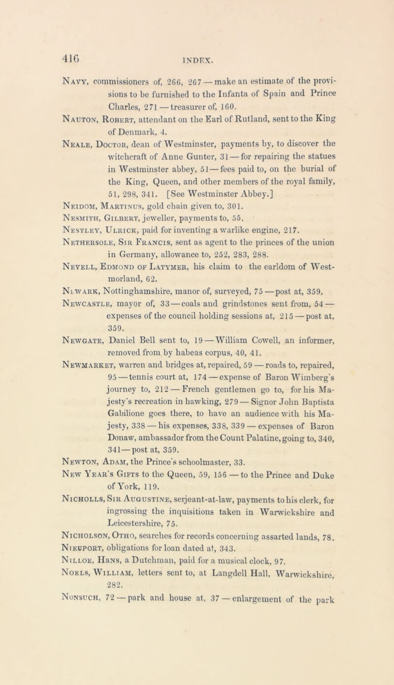 41G Navy, commissioners of, 26G, 267 — make an estimate of the provi- sions to be furnished to the Infanta of Spain and Prince Charles, 271—treasurer of, 160. Nauton, Robert, attendant on the Earl of Rutland, sent to the King of Denmark, 4. Neale, Doctor, dean of Westminster, payments by, to discover the witchcraft of Anne Gunter, 31 — for repairing the statues in Westminster abbey, 51—fees paid to, on the burial of the King, Queen, and other members of the royal family, 51, 298, 341. [See Westminster Abbey.] Neidom, Martinus, gold chain given to, 301. Nesmith, Gilbert, jeweller, payments to, 55. Nestley, Ulrick, paid for inventing a warlike engine, 217. Nethersole, Sir Francis, sent as agent to the princes of the union in Germany, allowance to, 252, 283, 288. Nevei.l, Edmond of Latymer, his claim to the earldom of West- morland, 62. Newark, Nottinghamshire, manor of, surveyed, 75—post at, 359. Newcastle, mayor of, 33 — coals and grindstones sent from, 54 — expenses of the council holding sessions at, 215 — post at, 359. Newgate, Daniel Bell sent to, 19—William Cowrell, an informer, removed from by habeas corpus, 40, 41. Neiymarket, warren and bridges at, repaired, 59 — roads to, repaired, 95 — tennis court at, 174—expense of Baron Wimberg's journey to, 212 — French gentlemen go to, for his Ma- jesty's recreation in hawking, 279 — Signor John Baptista Gabilione goes there, to have an audience with his Ma- jesty, 338 — his expenses, 338, 339 — expenses of Baron Donavv, ambassador from the Count Palatine, going to, 340, 341—post at, 359. Newton, Adam, the Prince's schoolmaster, 33. New Year’s Gifts to the Queen, 59, 156 — to the Prince and Duke of York, 119. Nicholls, Sir Augustine, serjeant-at-law, payments to his clerk, for ingrossing the inquisitions taken in Warwickshire and Leicestershire, 75. Nicholson, Otho, searches for records concerning assarted lands, 78. Nieuport, obligations for loan dated at, 343. Nilloe, HaNS, a Dutchman, paid for a musical clock, 97. Noels, William, letters sent to, at Langdell Hall, Warwickshire, 282. Nonsuch, 72 —park and house at, 37— enlargement of the park