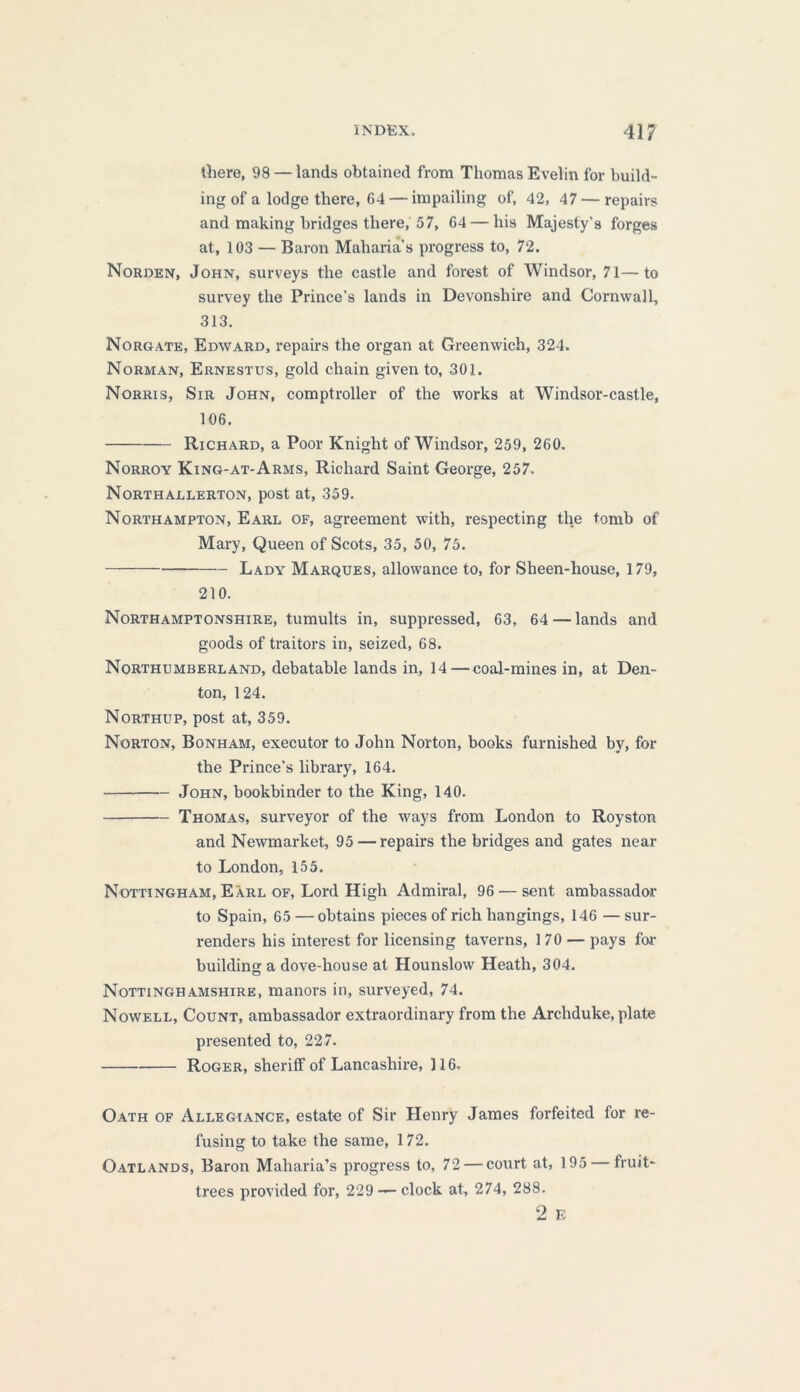 there, 98 — lands obtained from Thomas Evelin for build- ing of a lodge there, 64— impailing of, 42, 47 — repairs and making bridges there, 57, 64 — his Majesty’s forges at, 103 — Baron Maharia’s progress to, 72. Norden, John, surveys the castle and forest of Windsor, 71—to survey the Prince’s lands in Devonshire and Cornwall, 313. Norgate, Edward, repairs the organ at Greenwich, 324. Norman, Ernestus, gold chain given to, 301. Norris, Sir John, comptroller of the works at Windsor-castle, 106. Richard, a Poor Knight of Windsor, 259, 260. Norroy King-at-Arms, Richard Saint George, 257. Northallerton, post at, 359. Northampton, Earl of, agreement with, respecting the tomb of Mary, Queen of Scots, 35, 50, 75. Lady Marques, allowance to, for Sheen-house, 179, 210. Northamptonshire, tumults in, suppressed, 63, 64 — lands and goods of traitors in, seized, 68. Northumberland, debatable lands in, 14 — coal-mines in, at Den- ton, 124. Northup, post at, 359. Norton, Bonham, executor to John Norton, books furnished by, for the Prince’s library, 164. John, bookbinder to the King, 140. Thomas, surveyor of the ways from London to Royston and Newmarket, 95 — repairs the bridges and gates near to London, 155. Nottingham, Earl of, Lord High Admiral, 96 — sent ambassador to Spain, 65 — obtains pieces of rich hangings, 146 — sur- renders his interest for licensing taverns, 170 — pays for building a dove-house at Hounslow Heath, 304. Nottinghamshire, manors in, surveyed, 74. Nowell, Count, ambassador extraordinary from the Archduke, plate presented to, 227. Roger, sheriff of Lancashire, 116. Oath of Allegiance, estate of Sir Henry James forfeited for re- fusing to take the same, 172. Oatlands, Baron Maharia’s progress to, 72 — court at, 195 — fruit- trees provided for, 229 — clock at, 274, 288. 2 E
