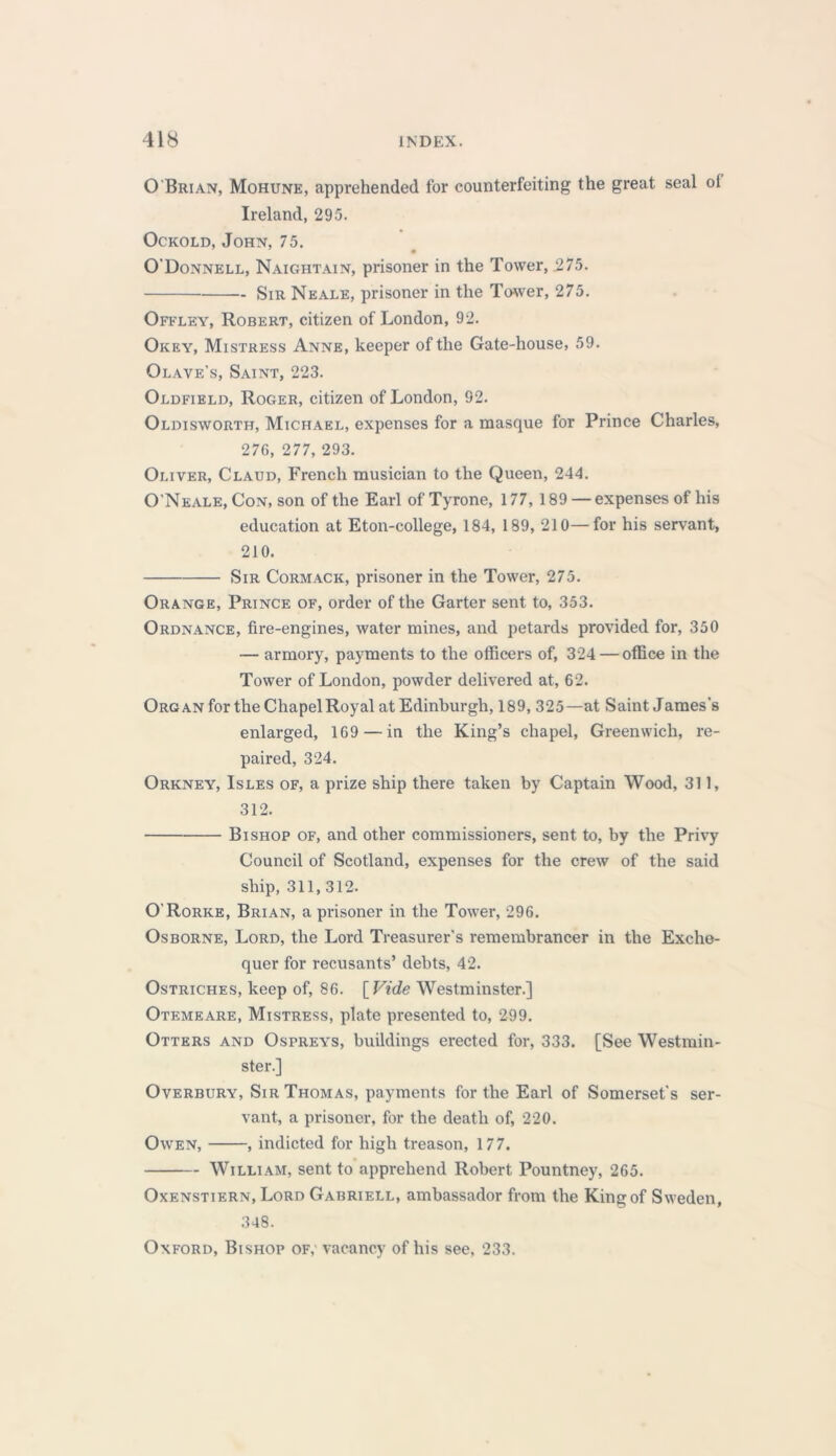 O'Brian, Mohune, apprehended for counterfeiting the great seal ol Ireland, 295. Ockold, John, 75. O'Donnell, Naightain, prisoner in the Tower, .275. Sir Neale, prisoner in the Tower, 275. Offley, Robert, citizen of London, 92. Okey, Mistress Anne, keeper of the Gate-house, 59. Olave's, Saint, 223. Oldfield, Roger, citizen of London, 92. Oldisworth, Michael, expenses for a masque for Prince Charles, 276, 277, 293. Oliver, Claud, French musician to the Queen, 244. O'Neale, Con, son of the Earl of Tyrone, 177, 189 — expenses of his education at Eton-college, 184, 189, 210—for his servant, 210. Sir Cormack, prisoner in the Tower, 275. Orange, Prince of, order of the Garter sent to, 353. Ordnance, fire-engines, water mines, and petards provided for, 350 — armory, payments to the officers of, 324 — office in the Tower of London, powder delivered at, 62. Organ for the Chapel Royal at Edinburgh, 189, 325—at Saint James's enlarged, 169 — in the King’s chapel, Greenwich, re- paired, 324. Orkney, Isles of, a prize ship there taken by Captain Wood, 311, 312. Bishop of, and other commissioners, sent to, by the Privy Council of Scotland, expenses for the crew of the said ship, 311,312. O’Rorke, Brian, a prisoner in the Tower, 296. Osborne, Lord, the Lord Treasurer’s remembrancer in the Exche- quer for recusants’ debts, 42. Ostriches, keep of, 86. [ Vide Westminster.] Otemeare, Mistress, plate presented to, 299. Otters and Ospreys, buildings erected for, 333. [See Westmin- ster.] Overbury, Sir Thomas, payments for the Earl of Somerset's ser- vant, a prisoner, for the death of, 220. Owen, , indicted for high treason, 177. William, sent to apprehend Robert Pountney, 265. Oxenstiern, Lord Gabriell, ambassador from the King of Sweden, 348. Oxford, Bishop of, vacancy of his see, 233.