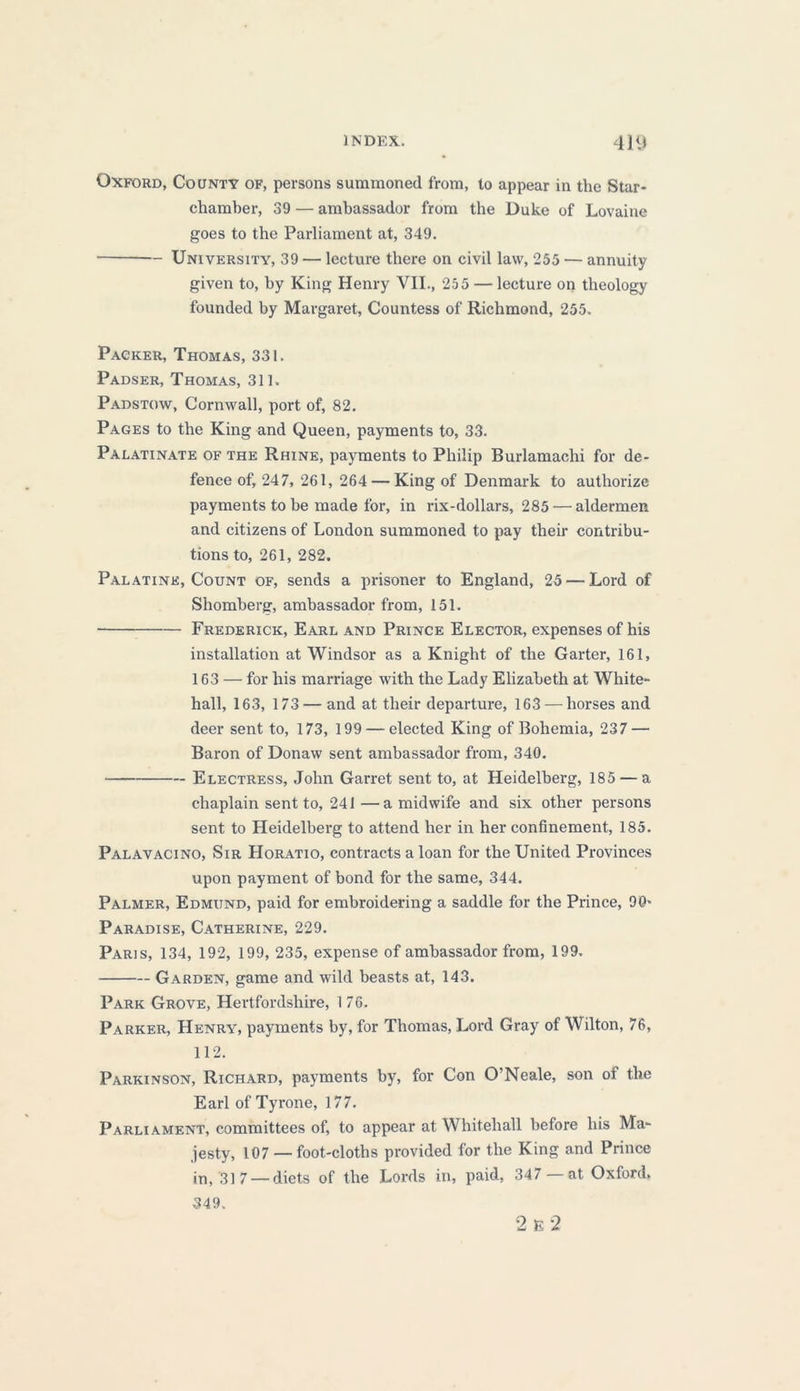 Oxford, County of, persons summoned from, to appear in the Star- chamber, 39 — ambassador from the Duke of Lovaine goes to the Parliament at, 349. University, 39 — lecture there on civil law, 255 — annuity given to, by King Henry VII., 255 — lecture on theology founded by Margaret, Countess of Richmond, 255. Packer, Thomas, 331. Padser, Thomas, 311. Padstow, Cornwall, port of, 82. Pages to the King and Queen, payments to, 33. Palatinate of the Rhine, payments to Philip Burlamachi for de- fence of, 247, 261, 264 — King of Denmark to authorize payments to be made for, in rix-dollars, 285 — aldermen and citizens of London summoned to pay their contribu- tions to, 261, 282. Palatine, Count of, sends a prisoner to England, 25 — Lord of Shomberg, ambassador from, 151. Frederick, Earl and Prince Elector, expenses of his installation at Windsor as a Knight of the Garter, 161, 163 — for his marriage with the Lady Elizabeth at White- hall, 163, 173 — and at their departure, 163 — horses and deer sent to, 173, 199 — elected King of Bohemia, 237 — Baron of Donaw sent ambassador from, 340. Electress, John Garret sent to, at Heidelberg, 185 — a chaplain sent to, 241—a midwife and six other persons sent to Heidelberg to attend her in her confinement, 185. Palavacino, Sir Horatio, contracts a loan for the United Provinces upon payment of bond for the same, 344. Palmer, Edmund, paid for embroidering a saddle for the Prince, 90» Paradise, Catherine, 229. Paris, 134, 192, 199, 235, expense of ambassador from, 199. Garden, game and wild beasts at, 143. Park Grove, Hertfordshire, 1 76. Parker, Henry, payments by, for Thomas, Lord Gray of Wilton, 76, 112. Parkinson, Richard, payments by, for Con O’Neale, son of the Earl of Tyrone, 177. Parliament, committees of, to appear at Whitehall before his Ma- jesty, 107 — foot-cloths provided for the King and Prince in, 31 7 — diets of the Lords in, paid, 347 at Oxford, 349. 2 E 2