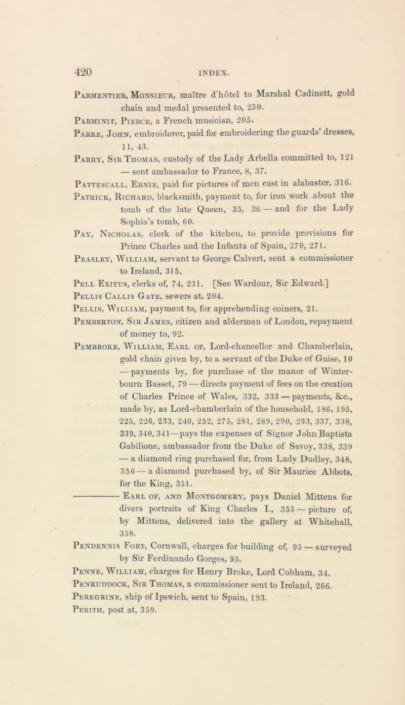 Parmentier, Monsieur, maTtre d’hotel to Marshal Cadinett, gold chain and medal presented to, 250. Parminit, Pierce, a French musician, 205. Parre, John, embroiderer, paid for embroidering the guards’ dresses, 11, 43. Parry, Sir Thomas, custody of the Lady Arbella committed to, 121 — sent ambassador to France, 8, 37. Pattescall, Ernie, paid for pictures of men cast in alabaster, 316. Patrick, Richard, blacksmith, payment to, for iron work about the tomb of the late Queen, 35, 36 — and for the Lady Sophia’s tomb, 60. Pay, Nicholas, clerk of the kitchen, to provide provisions for Prince Charles and the Infanta of Spain, 270, 271. Peasley, William, servant to George Calvert, sent a commissioner to Ireland, 315. Pell Exitus, clerks of, 74, 231. [See Wardour, Sir Edward.] Pellis Callis Gate, sewers at, 204. Pellis, William, payment to, for apprehending coiners, 21. Pemberton, Sir James, citizen and alderman of London, repayment of money to, 92. Pembroke, William, Earl of, Lord-chancellor and Chamberlain, gold chain given by, to a servant of the Duke of Guise, 10 — payments by, for purchase of the manor of Winter- bourn Basset, 79 — directs payment of fees on the creation of Charles Prince of Wales, 332, 333 — payments, &c., made by, as Lord-chamberlain of the household, 186, 195, 225, 226, 233, 240, 252, 275, 2S1, 289, 290, 293, 337, 338, 339, 340, 341—pays the expenses of Signor John Baptista Gabilione, ambassador from the Duke of Savoy, 338, 339 — a diamond ring purchased for, from Lady Dudley, 348, 356 — a diamond purchased by, of Sir Maurice Abbots, for the King, 351. Earl of, and Montgomery, pays Daniel Mittens for divers portraits of King Charles I., 355 — picture of, by Mittens, delivered into the gallery at Whitehall, 358. Pendennis Fort, Cornwall, charges for building of, 95 — surveyed by Sir Ferdinando Gorges, 95. Penne, William, charges for Henry Broke, Lord Cobham, 34. Penruddock, Sir Thomas, a commissioner sent to Ireland, 266. Peregrine, ship of Ipswich, sent to Spain, 193. Perith, post at, 359.