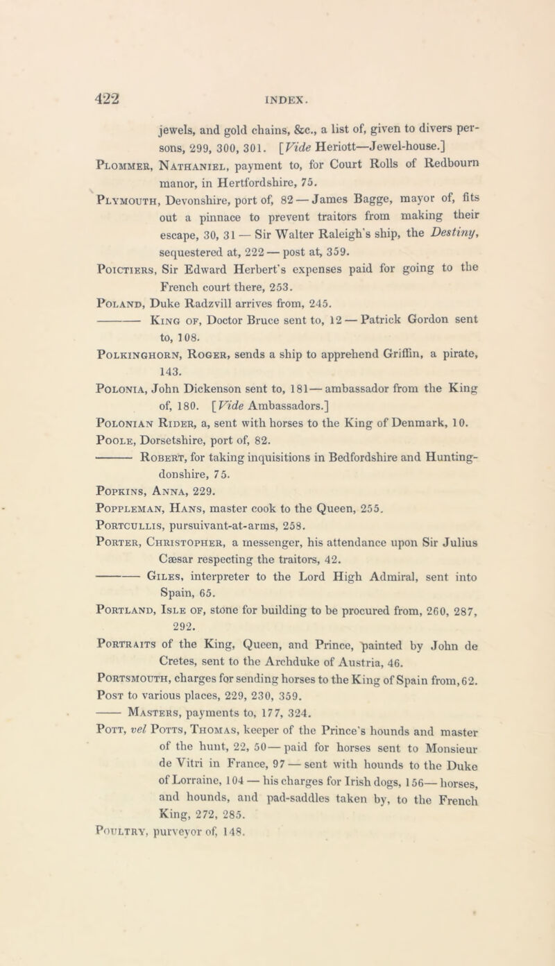 jewels, and gold chains, &c., a list of, given to divers per- sons, 299, 300, 301. [Vide Heriott—Jewel-house.] Plommer, Nathaniel, payment to, for Court Rolls of Redbourn manor, in Hertfordshire, 75. Plymouth, Devonshire, port of, 82 — James Bagge, mayor of, fits out a pinnace to prevent traitors from making their escape, 30, 31 — Sir Walter Raleigh's ship, the Destiny, sequestered at, 222 — post at, 359. Poictiers, Sir Edward Herbert's expenses paid for going to the French court there, 253. Poland, Duke Radzvill arrives from, 245. King of, Doctor Bruce sent to, 12 — Patrick Gordon sent to, 108. Polkinghorn, Roger, sends a ship to apprehend Griffin, a pirate, 143. Polonia, John Dickenson sent to, 181—ambassador from the King of, 180. [ Vide Ambassadors.] Polonian Rider, a, sent with horses to the King of Denmark, 10. Poole, Dorsetshire, port of, 82. Robert, for taking inquisitions in Bedfordshire and Hunting- donshire, 75. Popkins, Anna, 229. Poppleman, Hans, master cook to the Queen, 255. Portcullis, pursuivant-at-arms, 258. Porter, Christopher, a messenger, his attendance upon Sir Julius Caesar respecting the traitors, 42. Giles, interpreter to the Lord High Admiral, sent into Spain, 65. Portland, Isle of, stone for building to be procured from, 260, 287, 292. Portraits of the King, Queen, and Prince, painted by John de Cretes, sent to the Archduke of Austria, 46. Portsmouth, charges for sending horses to the King of Spain from, 62. Post to various places, 229, 230, 359. Masters, payments to, 177, 324. Pott, vel Potts, Thomas, keeper of the Prince's hounds and master of the hunt, 22, 50—paid for horses sent to Monsieur de Vitri in France, 97 — sent with hounds to the Duke of Lorraine, 104 — his charges for Irish dogs, 156— horses, and hounds, and pad-saddles taken by, to the French King, 272, 285. Poultry, purveyor of, 148.
