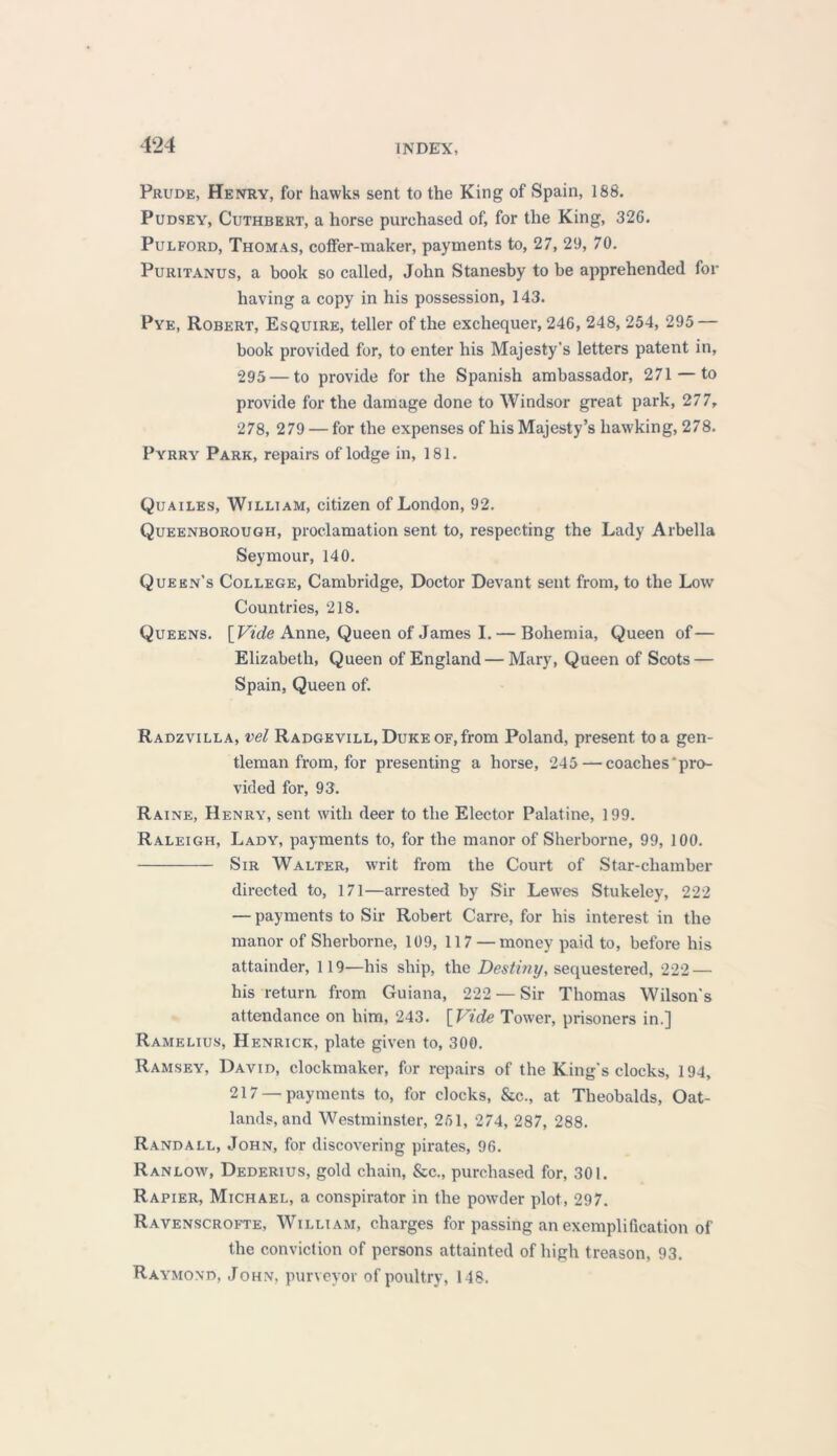 Prude, Henry, for hawks sent to the King of Spain, 188. Pudsey, Cuthbert, a horse purchased of, for the King, 326. Pulford, Thomas, coffer-maker, payments to, 27, 29, 70. Puritanus, a book so called, John Stanesby to be apprehended for having a copy in his possession, 143. Pye, Robert, Esquire, teller of the exchequer, 246, 248, 254, 295 — book provided for, to enter his Majesty’s letters patent in, 295 — to provide for the Spanish ambassador, 271 — to provide for the damage done to Windsor great park, 277, 278, 279 — for the expenses of his Majesty’s hawking, 278. Pyrry Park, repairs of lodge in, 181. Quailes, William, citizen of London, 92. Queenborough, proclamation sent to, respecting the Lady Arbella Seymour, 140. Queen's College, Cambridge, Doctor Devant sent from, to the Low Countries, 218. Queens. [Vide Anne, Queen of James I. — Bohemia, Queen of— Elizabeth, Queen of England — Mary, Queen of Scots — Spain, Queen of. Radzvilla, vel Radgevill, Duke of, from Poland, present to a gen- tleman from, for presenting a horse, 245 — coaches pro- vided for, 93. Raine, Henry, sent with deer to the Elector Palatine, 199. Raleigh, Lady, payments to, for the manor of Sherborne, 99, 100. Sir Walter, writ from the Court of Star-chamber directed to, 171—arrested by Sir Lewes Stukeley, 222 — payments to Sir Robert Carre, for his interest in the manor of Sherborne, 109, 117 — money paid to, before his attainder, 119—his ship, the Destiny, sequestered, 222 — his return from Guiana, 222 — Sir Thomas Wilson's attendance on him, 243. [Vide Tower, prisoners in.] Ramelius, Henrick, plate given to, 300. Ramsey, David, clockmaker, for repairs of the King's clocks, 194, 217 —payments to, for clocks, &c., at Theobalds, Oat- lands, and Westminster, 251, 274, 287, 288. Randall, John, for discovering pirates, 96. Ranlow, Dederius, gold chain, &c., purchased for, 301. Rapier, Michael, a conspirator in the powder plot, 297. Ravenscrofte, William, charges for passing an exemplification of the conviction of persons attainted of high treason, 93. Raymond, John, purveyor of poultry, 148.