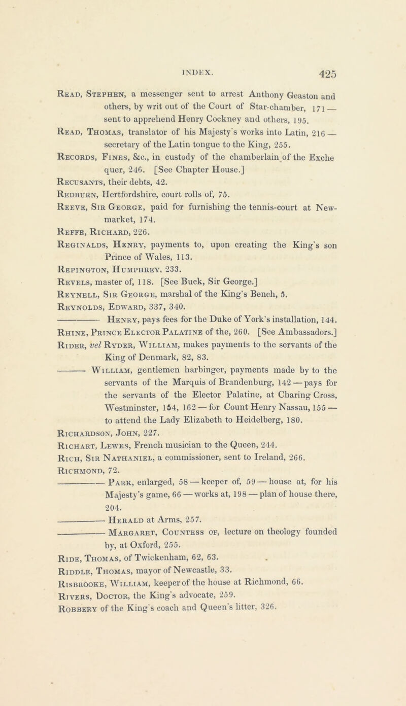 Read, Stephen, a messenger sent to arrest Anthony Geaston and others, by writ out of the Court of Star-chamber, 171 sent to apprehend Henry Cockney and others, 195. Read, Thomas, translator of his Majesty's works into Latin, 21G secretary of the Latin tongue to the King, 255. Records, Fines, &c., in custody of the chamberlain of the Exche quer, 246. [See Chapter House.] Recusants, their debts, 42. Redburn, Hertfordshire, court rolls of, 75. Reeve, Sir George, paid for furnishing the tennis-court at New- market, 174. Reffe, Richard, 226. Reginalds, Henry, payments to, upon creating the King's son Prince of Wales, 113. Repington, Humphrey, 233. Revels, master of, 118. [See Buck, Sir George.] Reynell, Sir George, marshal of the King’s Bench, 5. Reynolds, Edward, 337, 340. Henry, pays fees for the Duke of York’s installation, 144. Rhine, Prince Elector Palatine of the, 260. [See Ambassadors.] Rider, vel Ryder, William, makes payments to the servants of the King of Denmark, 82, 83. William, gentlemen harbinger, payments made by to the servants of the Marquis of Brandenburg, 142 — pays for the servants of the Elector Palatine, at Charing Cross, Westminster, 154, 162 — for Count Henry Nassau, 155 — to attend the Lady Elizabeth to Heidelberg, 180. Richardson, John, 227. Richart, Lewes, French musician to the Queen, 244. Rich, Sir Nathaniel, a commissioner, sent to Ireland, 266. Richmond, 72. Park, enlarged, 58 — keeper of, 59 — house at, for his Majesty’s game, 66 —works at, 198 — plan of house there, 204. Herald at Arms, 257. Margaret, Countess of, lecture on theology founded by, at Oxford, 255. Ride, Thomas, of Twickenham, 62, 63. Riddle, Thomas, mayor of Newcastle, 33. Risbrooke, William, keeperof the house at Richmond, 66. Rivers, Doctor, the King’s advocate, 259. Robbery of the King's coach and Queens litter, 326.