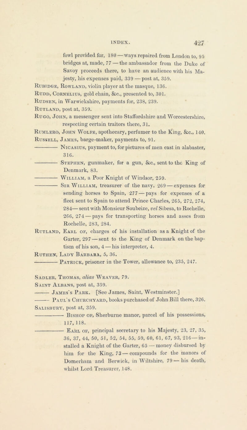 fowl provided for, 180 —ways repaired from London to, 95 bridges at, made, 77 — the ambassador from the Duke of Savoy proceeds there, to have an audience with his Ma- jesty, his expenses paid, 339 —post at, 359. Rubidge, Rowland, violin player at the masque, 136. Rudd, Cornelius, gold chain, &c., presented to, 301. Rudsen, in Warwickshire, payments for, 238, 239. Rutland, post at, 359. Rugo, John, a messenger sent into Staffordshire and Worcestershire, respecting certain traitors there, 31. Rumlero, John Wolfe, apothecary, perfumer to the King, &c., 140. Russell, James, barge-maker, payments to, 91. Nicasius, payment to, for pictures of men cast in alabaster, 316. Stephen, gunmaker, for a gun, &c., sent to the King of Denmark, 83. William, a Poor Knight of Windsor, 259. Sir William, treasurer of the navy, 269 — expenses for sending horses to Spain, 277 — pays for expenses of a fleet sent to Spain to attend Prince Charles, 265, 272, 274, 284— sent with Monsieur Soubeize, vel Sibesa, to Rochelle, 266, 274 — pays for transporting horses and asses from Rochelle, 283, 284. Rutland, Earl of, charges of his installation as a Knight of the Garter, 297 — sent to the King of Denmark on the bap- tism of his son, 4 — his interpreter, 4. Ruthen, Lady Barbara, 5, 36. Patrick, prisoner in the Tower, allowance to, 235, 247. Sadler, Thomas, alias Weaver, 79. Saint Albans, post at, 359. James's Park. [See James, Saint, Westminster.] — Paul's Churchyard, books purchased of John Bill there, 326. Salisbury, post at, 359. Bishop of, Sherburne manor, parcel of his possessions, 117, 118. Earl of, principal secretary to his Majesty, 23, 27, 35, 36, 37, 44, 50, 51, 52, 54, 55, 59, 60, 61, 67, 93, 216 —in- stalled a Knight of the Garter, 65 — money disbursed by him for the King, 73 — compounds for the manors of Domerham and Berwick, in Wiltshire, 79—his death, whilst Lord Treasurer, 148.