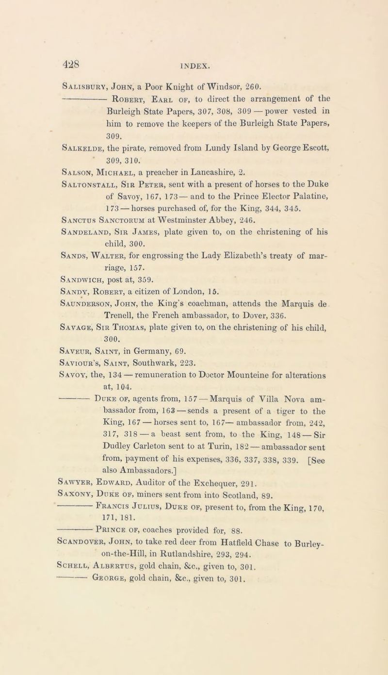 Salisbury, John, a Poor Knight of Windsor, 260. Robert, Earl of, to direct the arrangement of the Burleigh State Papers, 307, 308, 309 — power vested in him to remove the keepers of the Burleigh State Papers, 309. Salkelde, the pirate, removed from Lundy Island by George Escott, 309,310. Salson, Michael, a preacher in Lancashire, 2. Saltonstall, Sir Peter, sent with a present of horses to the Duke of Savoy, 167, 173— and to the Prince Elector Palatine, 173 — horses purchased of, for the King, 344, 345. Sanctus Sanctorum at Westminster Abbey, 246. Sandeland, Sir James, plate given to, on the christening of his child, 300. Sands, Walter, for engrossing the Lady Elizabeth’s treaty of mar- riage, 157. Sandwich, post at, 359. Sandy, Robert, a citizen of London, 15. Saunderson, John, the King’s coachman, attends the Marquis de Trenell, the French ambassador, to Dover, 336. Savage, Sir Thomas, plate given to, on the christening of his child, 300. Saveur, Saint, in Germany, 69. Saviour's, Saint, Southwark, 223. Savoy, the, 134 — remuneration to Doctor Mounteine for alterations at, 104. Duke of, agents from, 157 — Marquis of Villa Nova am- bassador from, 163 — sends a present of a tiger to the King, 167 — horses sent to, 167— ambassador from, 242, 317, 318 — a beast sent from, to the King, 148 — Sir Dudley Carleton sent to at Turin, 182 — ambassador sent from, payment of his expenses, 336, 337, 338, 339. [See also Ambassadors.] Sawyer, Edward, Auditor of the Exchequer, 291. Saxony, Duke of, miners sent from into Scotland, 89. Francis Julius, Duke of, present to, from the King, 170, 171, 181. Prince of, coaches provided for, 88. Scandover, John, to take red deer from Hatfield Chase to Burley- on-the-Hill, in Rutlandshire, 293, 294. Schell, Albertus, gold chain, &c., given to, 301. George, gold chain, &c., given to, 301.