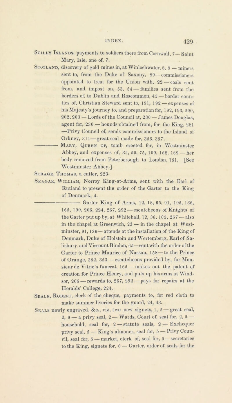 INDEX. 42<J Scilly Islands, payments to soldiers there from Cornwall, 7 Saint Mary, Isle, one of, 7. Scotland, discovery of gold mines in, at Winlocliwater, 8, 9 — miners sent to, from the Duke of Saxony, 89—commissioners appointed to treat for the Union with, 22— coals sent from, and impost on, 53, 54 — families sent from the borders of, to Dublin and Roscommon, 45 — border coun- ties of, Christian Steward sent to, 191, 192 — expenses of his Majesty’s journey to, and preparation for, 192, 193, 200, 202, 203 — Lords of the Council at, 230 — James Douglas, agent for, 230 —hounds obtained from, for the King, 281 —Privy Council of, sends commissioners to the Island of Orkney, 311—great seal made for, 356, 357. Mary, Queen of, tomb erected for, in Westminster Abbey, and expenses of, 35, 50, 75, 100, 168, 169 — her body removed from Peterborough to London, 151. [See Westminster Abbey.] Scrage, Thomas, a cutler, 223. Seagar, William, Norroy King-at-Arms, sent with the Earl of Rutland to present the order of the Garter to the King of Denmark, 4. Garter King of Arms, 12, 18, 65, 91, 105, 136, 165, 190, 206, 224, 267, 292 — escutcheons of Knights of the Garter put up by, at Whitehall, 12, 36, 105, 267 — also in the chapel at Greenwich, 23 — in the chapel at West- minster, 91,136— attends at the installation of the King of Denmark, Duke of Holstein and Wertemberg, Earl of Sa- lisbury, and Viscount Bindon, 65—sent with the order of the Garter to Prince Maurice of Nassau, 158—to the Prince of Orange, 352, 353 — escutcheons provided by, for Mon- sieur de Vitrie’s funeral, 165—makes out the patent of creation for Prince Henry, and puts up his arms at Wind- sor, 206 — rewards to, 267, 292—pays for repairs at the Heralds’ College, 224. Seale, Robert, clerk of the cheque, payments to, for red cloth to make summer liveries for the guard, 24, 43. Seals newly engraved, &c., viz. two new signets, 1, 2 — great seal, 2, 9 — a privy seal, 2 — Wards, Court of, seal for, 2, 5 — household, seal for, 2 — statute seals, 2 — Exchequer privy seal, 5 — King’s almoner, seal for, 5 — Privy Coun- cil, seal for, 5 — market, clerk of, seal for, 5—secretaries to the King, signets for, 6 — Garter, order of, seals for the