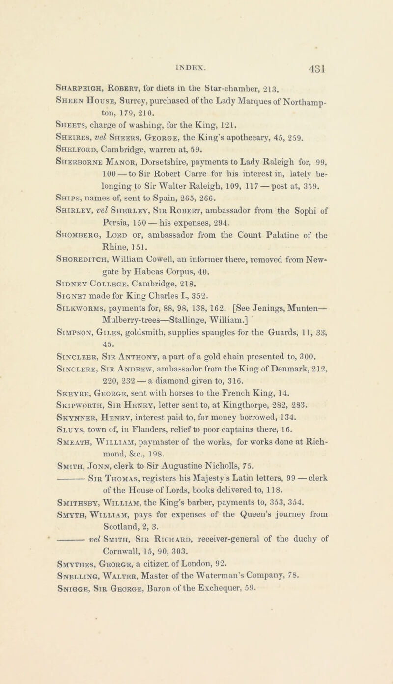 Sharpeigh, Robert, for diets in the Star-chamber, 213. Sheen House, Surrey, purchased of the Lady Marques of Northamp- ton, 179, 210. Sheets, charge of washing, for the King, 121. Sheires, vel Sheers, George, the King’s apothecary, 45, 259. Shelford, Cambridge, warren at, 59. Sherborne Manor, Dorsetshire, payments to Lady Raleigh for, 99, 100 — to Sir Robert Carre for his interest in, lately be- longing to Sir Walter Raleigh, 109, 117 — post at, 359. Ships, names of, sent to Spain, 265, 266. Shirley, vel Sherley, Sir Robert, ambassador from the Soplii of Persia, 150 — his expenses, 294. Shomberg, Lord of, ambassador from the Count Palatine of the Rhine, 151. Shoreditch, William Cowell, an informer there, removed from New- gate by Habeas Corpus, 40. Sidney College, Cambridge, 218. Signet made for King Charles I., 352. Silkworms, payments for, 88, 98, 138, 162. [See Jenings, Munten— Mulberry-trees—Stallinge, William.] Simpson, Giles, goldsmith, supplies spangles for the Guards, 11, 33, 45. Sincleer, Sir Anthony, a part of a gold chain presented to, 300. Sinclere, Sir Andrew, ambassador from the King of Denmark, 212, 220, 232 — a diamond given to, 316. Skeyre, George, sent with horses to the French King, 14. Skipworth, Sir Henry, letter sent to, at Kingthorpe, 282, 283. Skynner, Henry, interest paid to, for money borrowed, 134. Sluys, town of, in Flanders, relief to poor captains there, 16. Smeath, William, paymaster of the works, for works done at Rich- mond, &c., 198. Smith, Jonn, clerk to Sir Augustine Nicliolls, 75. Sir Thomas, registers his Majesty’s Latin letters, 99 — clerk of the House of Lords, books delivered to, 118. Smithsby, William, the King’s barber, payments to, 353, 354. Smyth, William, pays for expenses of the Queen’s journey from Scotland, 2, 3. vel Smith, Sir Richard, receiver-general of the duchy of Cornwall, 15, 90, 303. Smythes, George, a citizen of London, 92. Snelling, Walter, Master of the Waterman’s Company, 78. Snigge, Sir George, Baron of the Exchequer, 59.