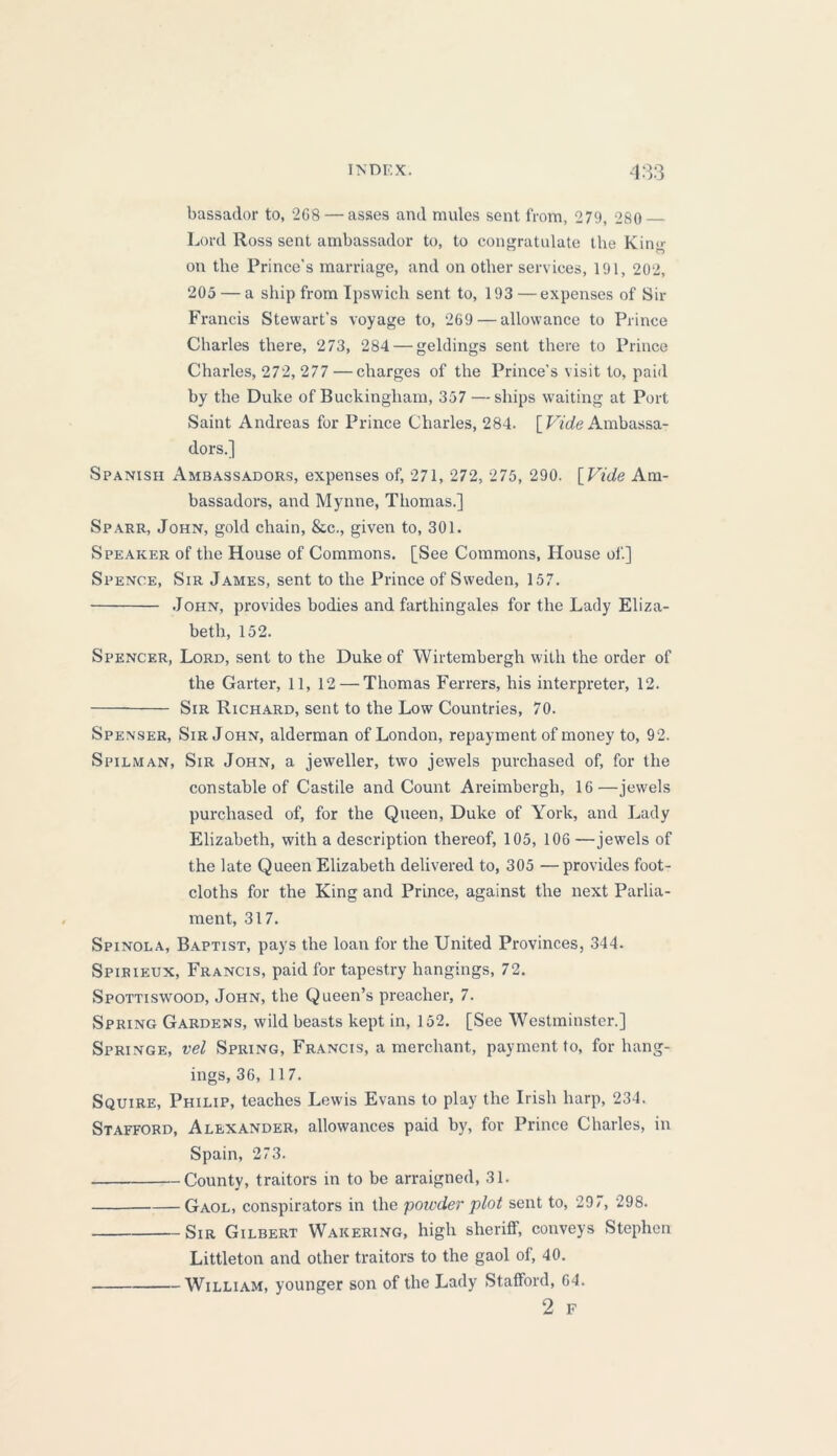 bassador to, 2G8 — asses and mules sent from, 279, 280 Lord Ross sent ambassador to, to congratulate the Kin<>- on the Prince’s marriage, and on other services, 191, 202, 205 — a ship from Ipswich sent to, 193 —expenses of Sir Francis Stewart’s voyage to, 269 — allowance to Prince Charles there, 273, 284 — geldings sent there to Prince Charles, 272, 277 — charges of the Prince’s visit to, paid by the Duke of Buckingham, 357 — ships waiting at Port Saint Andreas for Prince Charles, 284. [ Vide Ambassa- dors.] Spanish Ambassadors, expenses of, 271, 272, 275, 290. [ Vide Am- bassadors, and Mynne, Thomas.] Sparr, John, gold chain, &c., given to, 301. Speaker of the House of Commons. [See Commons, House of] Spence, Sir James, sent to the Prince of Sweden, 157. John, provides bodies and farthingales for the Lady Eliza- beth, 152. Spencer, Lord, sent to the Duke of Wirtembergh with the order of the Garter, 11, 12 — Thomas Ferrers, his interpreter, 12. Sir Richard, sent to the Low Countries, 70. Spenser, Sir John, alderman of London, repayment of money to, 92. Spilman, Sir John, a jeweller, two jewels purchased of, for the constable of Castile and Count Areimbergli, 16—jewels purchased of, for the Queen, Duke of York, and Lady Elizabeth, with a description thereof, 105, 106 —jewels of the late Queen Elizabeth delivered to, 305 —provides foot- cloths for the King and Prince, against the next Parlia- ment, 317. Spinola, Baptist, pays the loan for the United Provinces, 344. Spirieux, Francis, paid for tapestry hangings, 72. Spottiswood, John, the Queen’s preacher, 7. Spring Gardens, wild beasts kept in, 152. [See Westminster.] Springe, vel Spring, Francis, a merchant, payment to, for hang- ings, 36, 117. Squire, Philip, teaches Lewis Evans to play the Irish harp, 234. Stafford, Alexander, allowances paid by, for Prince Charles, in Spain, 273. County, traitors in to be arraigned, 31. Gaol, conspirators in the powder plot sent to, 297, 298. Sir Gilbert Wakering, high sheriff, conveys Stephen Littleton and other traitors to the gaol of, 40. William, younger son of the Lady Stafford, 64. 2 F