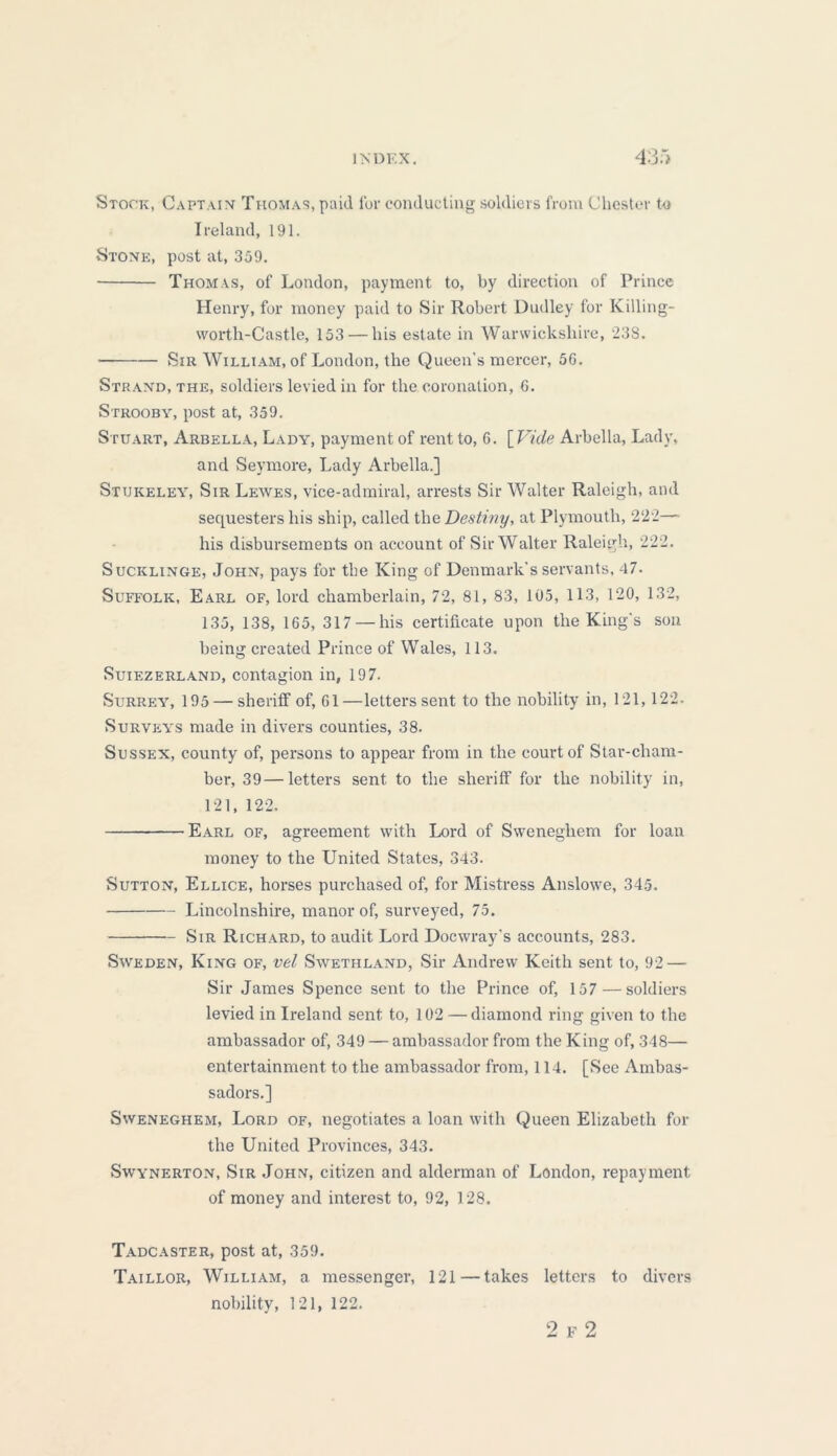 Stock, Captain Thomas, paid for conducting soldiers from Chester to Ireland, 191. Stone, post at, 359. Thomas, of London, payment to, by direction of Prince Henry, for money paid to Sir Robert Dudley for Killing- worth-Castle, 153 — his estate in Warwickshire, 238. vSir William, of London, the Queen’s mercer, 56. Strand, the, soldiers levied in for the coronation, G. Strooby, post at, 359. Stuart, Arbella, Lady, payment of rent to, 6. [Vide Arbella, Lady, and Seymore, Lady Arbella.] Stukeley, Sir Lewes, vice-admiral, arrests Sir Walter Raleigh, and sequesters his ship, called the Destiny, at Plymouth, 222— his disbursements on account of Sir Walter Raleigh, 222. Sucklinge, John, pays for the King of Denmark's servants, 47. Suffolk, Earl of, lord chamberlain, 72, 81, 83, 105, 113, 120, 132, 135, 138, 165, 317 — his certificate upon the King's son being created Prince of Wales, 113. Suiezerland, contagion in, 197. Surrey, 195 — sheriff of, 61—letters sent to the nobility in, 121,122. Surveys made in divers counties, 38. Sussex, county of, persons to appear from in the court of Star-cham- ber, 39—letters sent to the sheriff for the nobility in, 121, 122. Earl of, agreement with Lord of Sweneghem for loan money to the United States, 343. Sutton, Ellice, horses purchased of, for Mistress Anslowe, 345. Lincolnshire, manor of, surveyed, 75. Sir Richard, to audit Lord Docwray's accounts, 283. Sweden, King of, vel Swethland, Sir Andrew Keith sent to, 92 — Sir James Spence sent to the Prince of, 157 — soldiers levied in Ireland sent to, 102 — diamond ring given to the ambassador of, 349 — ambassador from the King of, 348— entertainment to the ambassador from, 114. [See Ambas- sadors.] Sweneghem, Lord of, negotiates a loan with Queen Elizabeth for the United Provinces, 343. Swynerton, Sir John, citizen and alderman of London, repayment of money and interest to, 92, 128. Tadcaster, post at, 359. Taillor, William, a messenger, 121—takes letters to divers nobility, 121, 122. 2 F 2