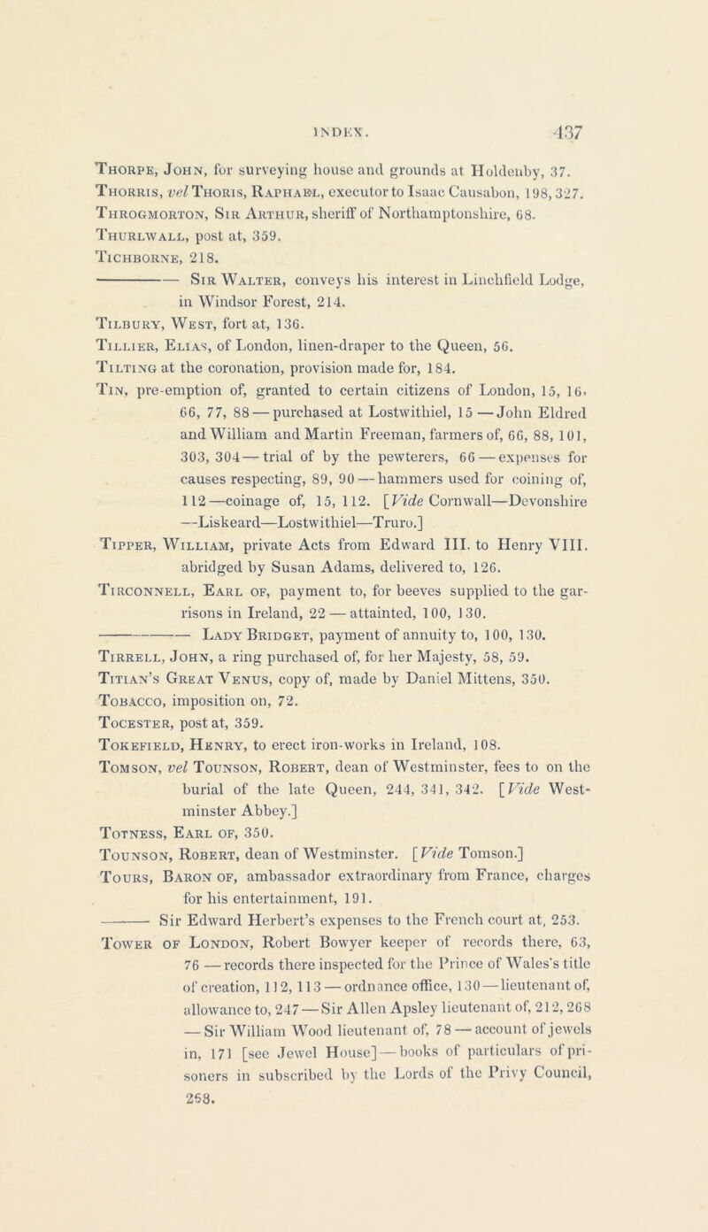 Thorpe, John, for surveying house and grounds at Holdenby, 37. Thorris, uc/Thoris, Raphael, executor to Isaac Causabon, 198, 327. Throgmorton, Sir Arthur, sheriff of Northamptonshire, 08. Thurlwall, post at, 359. 'Tichborne, 218. Sir Walter, conveys his interest in Linchfield Lodge, in Windsor Forest, 214. Tilbury, West, fort at, 136. Tillier, Elias, of London, linen-draper to the Queen, 50. Tilting at the coronation, provision made for, 184. Tin, pre-emption of, granted to certain citizens of London, 15, 16. 66, 77, 88 — purchased at Lostwithiel, 15 —John Eldred and William and Martin Freeman, farmers of, 66, 88, 101, 303,304—trial of by the pewterers, 66—expenses for causes respecting, 89, 90—hammers used for coining of, 112—coinage of, 15,112. [Vide Cornwall—Devonshire —Liskeard—Lostwithiel—Truro.] Tipper, William, private Acts from Edward III. to Henry VIII. abridged by Susan Adams, delivered to, 126. Tirconnell, Earl of, payment to, for beeves supplied to the gar- risons in Ireland, 22 — attainted, 100, 130. Lady Bridget, payment of annuity to, 100, 130. Tirrell, John, a ring purchased of, for her Majesty, 58, 59. Titian’s Great Venus, copy of, made by Daniel Mittens, 350. Tobacco, imposition on, 72. Tocester, post at, 359. Tokefield, Henry, to erect iron-works in Ireland, 108. Tom son, vel Tounson, Robert, dean of Westminster, fees to on the burial of the late Queen, 244, 341, 342. [Vide West- minster Abbey.] Totness, Earl of, 350. Tounson, Robert, dean of Westminster. [Vide Tomson.] Tours, Baron of, ambassador extraordinary from France, charges for his entertainment, 191. Sir Edward Herbert’s expenses to the French court at, 253. Tower of London, Robert Bowyer keeper of records there, 63, 76 —records there inspected for the Prince of Wales's title of creation, 112, 113 — ordnance office, 130—lieutenant of, allowance to, 247 — Sir Allen Apsley lieutenant of, 212, 268 — Sir William Wood lieutenant of, 78 — account of jewels in, 171 [see Jewel House] — books of particulars of pri- soners in subscribed by the Lords of the Privy Council, 268.