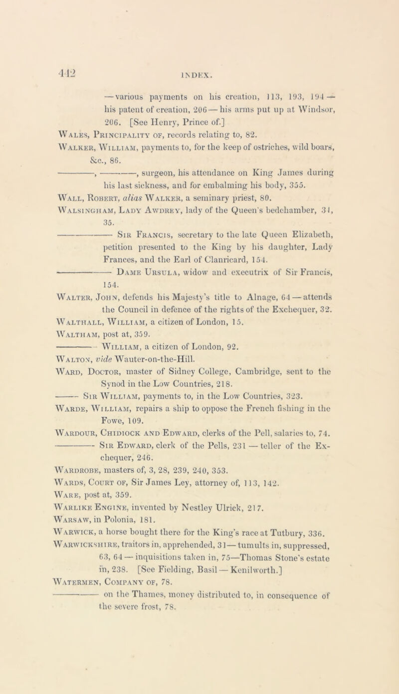 — various payments on his creation, 113, 193, 194 — his patent of creation, 206—his arms put up at Windsor, 206. [See Henry, Prince of.] W ales, Principality of, records relating to, 82. Walker, William, payments to, for the keep of ostriches, wild boars, &c., 86. , , surgeon, his attendance on King James during his last sickness, and for embalming his body, 355. Wall, Robert, alias Walker, a seminary priest, 80. Walsingham, Lady Awdrey, lady of the Queen's bedchamber, 31, 35. Sir Francis, secretary to the late Queen Elizabeth, petition presented to the King by his daughter, Lady Frances, and the Earl of Clanricard, 154. Dame Ursula, widow and executrix of Sir Francis, 154. Walter, John, defends his Majesty’s title to Alnage, 64 — attends the Council in defence of the rights of the Exchequer, 32. Walthall, William, a citizen of London, 15. Waltham, post at, 359. William, a citizen of London, 92. Walton, vide Wauter-on-the-Hill. Ward, Doctor, master of Sidney College, Cambridge, sent to the Synod in the Low Countries, 218. Sir William, payments to, in the Low Countries, 323. Warde, William, repairs a ship to oppose the French fishing in the Fowe, 109. Wardour, Chidiock and Edward, clerks of the Pell, salaries to, 74. Sir Edward, clerk of the Pells, 231 —teller of the Ex- chequer, 246. Wardrobe, masters of, 3, 28, 239, 240, 353. Wards, Court of, Sir James Ley, attorney of, ] 13, 142. Ware, post at, 359. Warlike Engine, invented by Nestley Ulrick, 21 7. Warsaw, in Polonia, 181. Warwick, a horse bought there for the King’s race at Tutbury, 336. Warwickshire, traitors in, apprehended, 31 — tumults in, suppressed, 63, 64 —inquisitions taken in, 75—Thomas Stone's estate in, 238. [See Fielding, Basil — Kenilworth.] Watermen, Company of, 78. on the Thames, money distributed to, in consequence of the severe frost, 78.