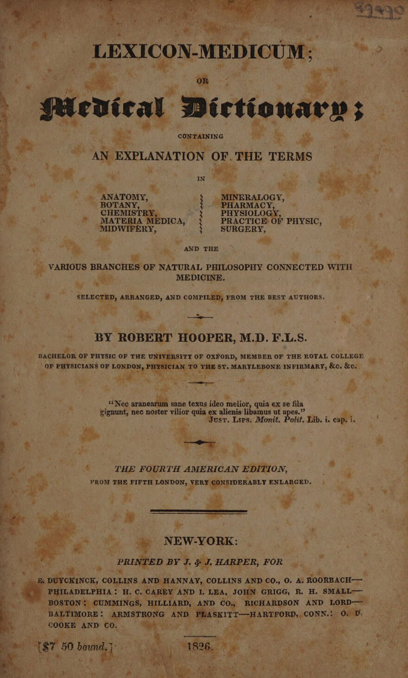 Ley © AN EXPLANATION OF. THE TERMS ae : IN ‘% My st rlet beni heM BOTANY, aki! 7 ie CHEMISTR 2 ne ee sie. * MATER ‘es $ PRACTICE OF PHYSIC, he i ame . ‘MIDWI ERY 3 SURGERY, here = ai * aND THE ” is ~ 1 ee : ie beg: ; 4 “ _ VARIOUS BRANCHES OF NATURAL PHILOSOPHY CONNECTED WITH Nereaen - de ne: MEDICINE. ee fs ; yo ; i ei Bi * SELECTED, ARRANGED, AND conrnail FROM THE BEST AUTHORS. A * .  ; baie,  ey. we n ; R me 4 f a - . BY ROBERT HOOPER, M.D. F.L.S. | : . iy! BACHELOR OF PHYSIC OF THE UNIV! RSITY OF OXFORD, MEMBER OF THE ROYAL COLLEGE ” . _ | OF PHYSICIANS OF LONDON, PH IAN TO ood ST. MARYLEBONE INFIRMARY, &amp;c. &amp;c.. % a , Pe fl , ms . fe if ¥ } a 4. y cee **Nec arineaiae sane texas ideo iolick: quia ex se fila ‘ a zignunt, nec noster vilior quia ex alienis libamus ut apes.’ F : Just. Lrps. Monit. Polit. Lib. i. cap Lif : 2 \ fh : ra : “a ry Be : A * Py SR i he : sae THE FOURTH AMERICAN EPYHON, . +s. i Be iiytt FROM THE FIFTH LONDON, , VERY CONSIDERABLY ENLARGED. =» — io ak | ‘ < “ * N EW-YORK: eek cee, 3 ; | Per sa , | PRINTED BY I $F. HARPER, FOR oo | bai iccn cs COMTANS A DE IANNAY, COLLINS AND co., 0. A ROORBACH— : PH! ILADELPHIA: H.C. CAREY AND I. LEA, JOE GRIGG, R. H. re sae™ ay ae DN?) CUMMINGS H a AND 60, RICHARDSON AND LORD— ana ek Pane. 3 és ae eT Ea ren cONS e ‘OB. ae